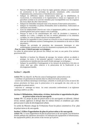 52
• Préciser l'affectation des sols et fixer les règles générales urbaines et architecturales
de construction et les servitudes les grevant, notamment, celles concernant
l'implantation des constructions et l'interdiction de construire ;
• Indiquer les différentes natures d’intervention telles que la réhabilitation, la
reconversion, la restructuration et la régularisation à mener en s’appuyant sur le
parcellaire existant et les activités interdites pour incompatibilité avec les exigences
des tissus objets des dites interventions ;
• Indiquer les immeubles menaçant ruine et les mesures d’intervention nécessaires ;
• Indiquer les immeubles ou parties d'immeubles dont la démolition, l'enlèvement ou
l'altération sont interdits ;
• Fixer les emplacements réservés aux voies et équipements publics, aux installations
d'intérêt général ainsi qu'aux espaces verts et parkings;
• Préciser le tracé et les caractéristiques des voies de circulation à conserver, à
modifier ou à créer, y compris les rues ou sentiers piétonniers et les itinéraires
cyclables, les voies et espaces réservés au transport public ;
• identifier les immeubles et sites à classer ou à inscrire et ceux d’intérêt archéologique
ainsi que les différentes actions d’aménagement, de restauration et de mise en valeur
nécessaires ;
• Indiquer les servitudes de protection des monuments historiques et sites
archéologiques instaurés par un texte de classement ou proposés pour classement.
- Pour les zones à intérêt paysager ou écologique :
Les plans de préservations qui peuvent être élaboré sur toute ou une partie d’un territoire
gouvernorat doit:
- Identifier et localiser les éléments de paysage, les terrains cultivés ou plantés à
protéger, les terres à fort potentiel agricole à préserver et les zones où toute
construction est interdite pour des motifs d'ordre paysager ou écologique ;
- Indiquer les possibilités d’aménagement et les mesures de protection et de mise en
valeur ainsi que celles relatives à la préservation de la biodiversité et au
développement durable.
Section 3 – objectifs
Article 174 : les objectifs du Plan des zones d’aménagement préservation est de :
- contribuer à la promotion du tourisme dans la collectivité locale concernée,
- assurer une meilleure dynamique économique, culturelle et sociale par la mise en œuvre des
actions prioritaires de bases pour la préservation et la sauvegarde des sites cités au 1er
paragraphe du présent article ;
- intervenir et aménager au mieux les zones concernées conformément à un règlement
spécifique établit à cet effet.
Section 4: Délimitation, élaboration, révision, instruction et approbation du plan
de préservation et/ou de sauvegarde
Article 175 : Le projet de plan de préservation et de sauvegarde est délimité, élaboré
révisé, instruit, approuvé et dérogé dans les mêmes formes et conditions que celles
prévues pour le plan de développement urbain.
Un arrêté du Ministre chargé de l'Urbanisme fixera les pièces constitutives d’un plan
de préservation et de sauvegarde.
Section 3 :Effets d’approbation du plan de préservation et de sauvegarde
Article 176 : Le texte d'approbation du plan de préservation et de sauvegarde vaut déclaration
d'utilité publique des opérations nécessaires à la réalisation des équipements d’infrastructures,
des équipements publics, des actions et des travaux qu’il prévoit.
 