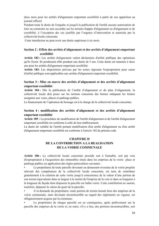 54
deux mois pour les arrêtés d'alignement emportant cessibilité à partir de son apparition au
journal officiel.
Pendant toute la durée de l'enquête et jusqu'à la publication de l'arrêté aucune autorisation de
lotir ou construire ne sera accordée sur les terrains frappés d'alignement ou d'alignement et de
cessibilité, à l’exception des cas justifiés par l’urgence d’intervention et autorisée par la
collectivité locale concernée.
Cette interdiction ne peut avoir une durée supérieure à six mois.
Section 2 : Effets des arrêtés d’alignement et des arrêtés d’alignement emportant
cessibilité
Article 182 : Les arrêtés d'alignement valent déclaration d'utilité publique des opérations
qu'ils fixent. Ils produisent effet pendant une durée de 5 ans. Cette durée est ramenée à deux
ans pour les arrêtés d'alignement emportant cessibilité.
Article 183: Les dispositions prévues par les textes régissant l'expropriation pour cause
d'utilité publique sont applicables aux arrêtés d'alignement emportant cessibilité.
Section 3 : Mise en œuvre des arrêtés d’alignement et des arrêtés d’alignement
emportant cessibilité
Article 184 : Dès la publication de l’arrêté d’alignement et du plan d’alignement, la
collectivité locale doit poser sur les terrains concernés des bornes indiquant les limites
assignées aux voies, places et parkings publics.
Le financement de l’opération de bornage est à la charge de la collectivité locale concernée.
Section 4 : modification des arrêtés d’alignement et des arrêtés d’alignement
emportant cessibilité
Article 185 : La procédure de modification de l'arrêté d'alignement et de l'arrêté d'alignement
emportant cessibilité est conforme à celle de leur établissement.
La durée de validité de l'arrêté portant modification d'un arrêté d'alignement ou d'un arrêté
d'alignement emportant cessibilité est conforme à l'article 182 du présent code.
CHAPITRE II
DE LA CONTRIBUTION A LA REALISATION
DE LA VOIRIE COMMUNALE
Article 186 : La collectivité locale concernée procède soit à l'amiable, soit par voie
d'expropriation à l'acquisition des immeubles situés dans les emprises de la voirie place et
parkings publics en application des règles particulières suivantes :
• Le propriétaire de toute parcelle devenant ou demeurant riveraine de la voirie projetée
relevant des compétences de la collectivité locale concernée, est tenu de contribuer
gratuitement à la création de cette voirie jusqu’à concurrence de la valeur d’une portion de
son terrain équivalente dans sa largeur à la moitié de l'emprise de la voie et dans sa longueur à
la longueur de façade dont disposera la parcelle sur ladite voirie. Cette contribution ne saurait,
toutefois, dépasser la valeur du quart de la parcelle;
• A la demande du propriétaire, toute portion de terrain laissée hors des emprises de la
voirie communale, mais devenant inconstructible au regard des règlements en vigueur, est
obligatoirement acquise par la commune;
• Le propriétaire de chaque parcelle est en conséquence, après prélèvement sur la
parcelle des emprises de la voirie et, en outre, s'il y a lieu, des portions inconstructibles, soit
 