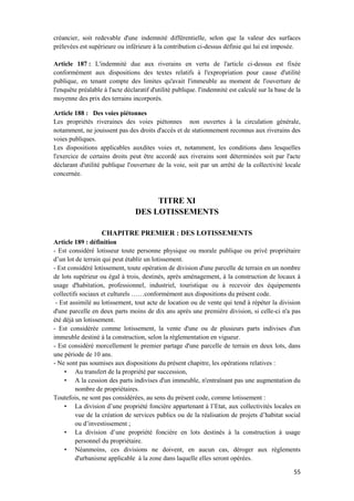 55
créancier, soit redevable d'une indemnité différentielle, selon que la valeur des surfaces
prélevées est supérieure ou inférieure à la contribution ci-dessus définie qui lui est imposée.
Article 187 : L'indemnité due aux riverains en vertu de l'article ci-dessus est fixée
conformément aux dispositions des textes relatifs à l'expropriation pour cause d'utilité
publique, en tenant compte des limites qu'avait l'immeuble au moment de l'ouverture de
l'enquête préalable à l'acte déclaratif d'utilité publique. l'indemnité est calculé sur la base de la
moyenne des prix des terrains incorporés.
Article 188 : Des voies piétonnes
Les propriétés riveraines des voies piétonnes non ouvertes à la circulation générale,
notamment, ne jouissent pas des droits d'accès et de stationnement reconnus aux riverains des
voies publiques.
Les dispositions applicables auxdites voies et, notamment, les conditions dans lesquelles
l'exercice de certains droits peut être accordé aux riverains sont déterminées soit par l'acte
déclarant d'utilité publique l'ouverture de la voie, soit par un arrêté de la collectivité locale
concernée.
TITRE XI
DES LOTISSEMENTS
CHAPITRE PREMIER : DES LOTISSEMENTS
Article 189 : définition
- Est considéré lotisseur toute personne physique ou morale publique ou privé propriétaire
d’un lot de terrain qui peut établir un lotissement.
- Est considéré lotissement, toute opération de division d'une parcelle de terrain en un nombre
de lots supérieur ou égal à trois, destinés, après aménagement, à la construction de locaux à
usage d'habitation, professionnel, industriel, touristique ou à recevoir des équipements
collectifs sociaux et culturels ……conformément aux dispositions du présent code.
- Est assimilé au lotissement, tout acte de location ou de vente qui tend à répéter la division
d'une parcelle en deux parts moins de dix ans après une première division, si celle-ci n'a pas
été déjà un lotissement.
- Est considérée comme lotissement, la vente d'une ou de plusieurs parts indivises d'un
immeuble destiné à la construction, selon la réglementation en vigueur.
- Est considéré morcellement le premier partage d'une parcelle de terrain en deux lots, dans
une période de 10 ans.
- Ne sont pas soumises aux dispositions du présent chapitre, les opérations relatives :
• Au transfert de la propriété par succession,
• A la cession des parts indivises d'un immeuble, n'entraînant pas une augmentation du
nombre de propriétaires.
Toutefois, ne sont pas considérées, au sens du présent code, comme lotissement :
• La division d’une propriété foncière appartenant à l’Etat, aux collectivités locales en
vue de la création de services publics ou de la réalisation de projets d’habitat social
ou d’investissement ;
• La division d’une propriété foncière en lots destinés à la construction à usage
personnel du propriétaire.
• Néanmoins, ces divisions ne doivent, en aucun cas, déroger aux règlements
d'urbanisme applicable à la zone dans laquelle elles seront opérées.
 