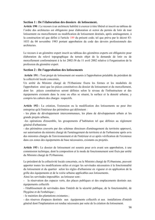 56
Section 1 : De l’élaboration des dossiers de lotissement.
Article 190 : Le recours à un architecte habilité à exercer à titre libéral et inscrit au tableau de
l’ordre des architectes est obligatoire pour élaboration et octroi du permis de lotir de tout
lotissement ou morcellement ou modification de lotissement destinés, après aménagement, à
la construction tel que défini à l'article 189 du présent code; tel que prévu par le décret 83-
1033 du 04 novembre 1983 portant approbation du code des devoirs professionnels des
architectes.
Le recours à un géomètre expert inscrit au tableau des géomètres experts est obligatoire pour
élaboration du relevé topographique du terrain objet de la demande de lotir ou de
morcellement conformément à la loi 2002-38 du 11 avril 2002 relative à l'organisation de la
profession du géomètre expert.
Section 2 : De l'approbation des lotissements
Article 191 : Tout projet de lotissement est soumis à l'approbation préalable du président de
la collectivité locale concernée,
Un arrêté du Ministre chargé de l'Urbanisme fixera les formes et les modalités de
l'approbation ainsi que les pièces constitutives du dossier du lotissement et du morcellement,
dont les pièces constitutives seront définies selon le niveau de l'infrastructure et des
équipements existants dans la zone ou elles se situent, la surface et la densité urbaine, y
compris les cahiers des charges respectifs.
Article 192 : La création, l'extension ou la modification des lotissements ne peut être
entreprise qu'à l'intérieur des périmètres qui délimitent :
- les plans de développement intercommunaux, les plans de développement urbain et les
grands projets urbains,
-les opérations d'ensemble, les groupements d'’habitation tel que définies au règlement
général d'urbanisme
- des périmètres couverts par des schémas directeurs d'aménagement du territoire approuvé,
sur autorisation du ministre chargé de l'aménagement du territoire et de l'urbanisme après avis
des ministres chargés de l'environnement et de l'intérieur et ce après vérification de l'existence
dans ces zones des équipements de base nécessaires, existants ou projetés.
Article 193 : Le dossier de lotissement est soumis pour avis avant son approbation, à une
commission technique, dont la composition et le mode de fonctionnement sont fixés par arrêté
du Ministre chargé de l'Urbanisme.
Le président de la collectivité locale concernée, ou le Ministre chargé de l'Urbanisme, peuvent
apporter toutes les modifications utiles et exiger les servitudes nécessaires à la fonctionnalité
du lotissement et du quartier selon les règles d'urbanisme en vigueur et en application de la
grille des équipements et de la voirie urbaine applicables aux lotissements.
Ainsi les servitudes imposables au lotisseur sont :
- la réservation des espaces verts, des places publiques et des emplacements destinés aux
équipements collectifs
- l'établissement de servitudes dans l'intérêt de la sécurité publique, de la fonctionnalité, de
l'hygiène et de l'esthétique ;
- le maintien des plantations existantes ;
- des réserves d'espaces destinés aux équipements collectifs et aux installations d'intérêt
général dont l'implantation est rendue nécessaire par suite de la création du lotissement.
 