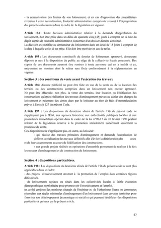 57
- la normalisation des limites de son lotissement, et en cas d'opposition des propriétaires
riverains à cette normalisation, l'autorité administrative compétente recourt à l'expropriation
des parcelles nécessaires dans le cadre de la législation en vigueur.
Article 194 : Toute décision administrative relative à la demande d'approbation du
lotissement, doit être prise dans un délai de quarante cinq (45) jours à compter de la date du
dépôt auprès de l'autorité administrative concernée d'un dossier dûment constitué.
La décision est notifiée au demandeur du lotissement dans un délai de 15 jours à compter de
la date à laquelle celle-ci est prise. Elle doit être motivée en cas de refus.
Article 195 : Les documents constitutifs du dossier de lotissement approuvé, demeurent
déposés et mis à la disposition du public au siège de la collectivité locale concernée. Des
copies de ces documents peuvent être remises à toute personne qui en a intérêt et ce,
moyennant un montant dont la valeur sera fixée conformément à la réglementation en
vigueur.
Section 3 : des conditions de vente avant l’exécution des travaux
Article 196: Aucune publicité ne peut être faite en vue de la vente ou de la location des
terrains ou des constructions comprises dans un lotissement non encore approuvé.
Ne peut être effectuée, non plus, la vente des terrains, leur location ou l'édification des
constructions qu'après réalisation des travaux d'aménagement prévus au cahier des charges du
lotissement et paiement des dettes dues par le lotisseur au titre de frais d'immatriculation
prévus à l'article 127 du présent Code.
Article 197 : Les dispositions du deuxième alinéa de l'article 196 du présent code ne
s'appliquent pas à l'État, aux agences foncières, aux collectivités publiques locales et aux
promoteurs immobiliers opérant dans le cadre de la loi n°90-17 du 26 février 1990 portant
refonte de la législation relative à la promotion immobilière concernant seulement la
promesse de vente.
Ces dispositions ne s'appliquent pas, en outre, au lotisseur:
- qui réalise des travaux primaires d'aménagement et demande l'autorisation de
différer la réalisation des travaux définitifs afin d'éviter la détérioration des voies
et de leurs accotements au cours de l'édification des constructions.
- aux grands projets réalisés en opérations d'ensemble permettant de réaliser à la fois
les travaux d'aménagement et de construction du lotissement.
Section 4 : dispositions particulières.
Article 198 : Les dispositions du deuxième alinéa de l'article 196 du présent code ne sont plus
applicables dans le cadre:
- des projets d’investissement œuvrant à la promotion de l’emploi dans certaines régions
défavorisés.
- de lotissements sociaux ou situés dans les collectivités locales à faible évolution
démographique et prioritaire pour promouvoir l'investissement et l'emploi.
un arrêté conjoint des ministres chargés de l'intérieur et de l'urbanisme fixera les communes
répondant aux règles minimales d'aménagement d'un lotissement dans certains territoires pour
favoriser son développement économique et social et qui peuvent bénéficier des dispositions
particulières prévues par le présent article.
 