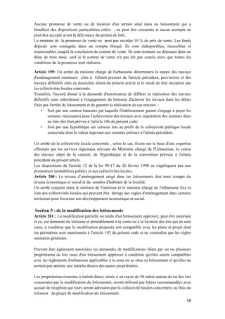 58
Aucune promesse de vente ou de location d'un terrain situé dans un lotissement qui a
bénéficié des dispositions particulières citées , ne peut être consentie et aucun acompte ne
peut être accepté avant la délivrance du permis de lotir.
Le montant de la promesse de vente ne peut pas excéder 10 % du prix de vente. Les fonds
déposés sont consignés dans un compte bloqué. Ils sont indisponibles, incessibles et
insaisissables jusqu'à la conclusion du contrat de vente. Ils sont restitués au déposant dans un
délai de trois mois, sauf si le contrat de vente n'a pas été pas conclu alors que toutes les
conditions de la promesse sont réalisées.
Article 199: Un arrêté du ministre chargé de l'urbanisme déterminera la nature des travaux
d'aménagement minimum cités à l'alinéa premier de l'article précédent, provisoires et des
travaux définitifs cités au deuxième alinéa du présent article et le mode de leur réception par
les collectivités locales concernés.
Toutefois, l'accord donné à la demande d'autorisation de différer la réalisation des travaux
définitifs reste subordonné à l'engagement du lotisseur d'achever les travaux dans les délais
fixés par l'arrêté de lotissement et de garantir la réalisation de ces travaux :
• Soit par une caution bancaire par laquelle l'établissement garant s'engage à payer les
sommes nécessaires pour l'achèvement des travaux avec majoration des sommes dues
au titre des frais prévus à l'article 196 du présent code;
• Soit par une hypothèque sur certains lots au profit de la collectivité publique locale
concernée dont la valeur équivaut aux sommes prévues à l'alinéa précédent.
Un arrêté de la collectivité locale concernée , selon le cas, fixera sur la base d'une expertise
effectuée par les services régionaux relevant du Ministère chargé de l'Urbanisme, la valeur
des travaux objet de la caution, de l'hypothèque et de la convention prévues à l'alinéa
précédent du présent article.
Les dispositions de l'article 12 de la loi 90-17 du 26 février 1990 ne s'appliquent pas aux
promoteurs immobiliers publics et aux collectivités locales.
Article 200 : Le niveau d’aménagement exigé dans les lotissements doit tenir compte du
niveau économique et social et du nombre d'habitant de la localité.
Un arrêté conjoint entre le ministre de l'intérieur et le ministre chargé de l'urbanisme fixe la
liste des collectivités locales qui peuvent être dérogé aux règles d'aménagement dans certains
territoires pour favoriser son développement économique et social.
Section 5 : de la modification des lotissements
Article 201 : La modification partielle ou totale d'un lotissement approuvé, peut être autorisée
et ce, sur demande du lotisseur et préalablement à la vente ou à la location des lots qui en sont
issus, à condition que la modification proposée soit compatible avec les plans et projet dont
les périmètres sont mentionnés à l'article 192 du présent code et ne contredise pas les règles
sanitaires générales.
Peuvent être également autorisées les demandes de modifications faites par un ou plusieurs
propriétaires de lots issus d'un lotissement approuvé à condition qu'elles soient compatibles
avec les règlements d'urbanisme applicables à la zone où se situe ce lotissement et qu'elles ne
portent pas atteinte aux intérêts directs des autres propriétaires.
Les propriétaires riverains à intérêt direct, situés à un rayon de 50 mètre autour du ou des lots
concernées par la modification du lotissement, seront informé par lettres recommandées avec
accusé de réception qui leurs seront adressées par la collectivité locales concernées au frais du
lotisseur du projet de modification du lotissement.
 