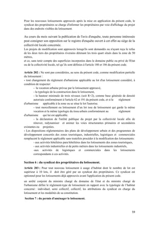 59
Pour les nouveaux lotissements approuvés après la mise en application du présent code, le
syndicat des propriétaires se charge d'informer les propriétaires par voie d'affichage du projet
dans des endroits visibles du lotissement.
Au cours du mois suivant la publication de l'avis d'enquête, toute personne intéressée
peut consigner son opposition sur le registre d'enquête ouvert à cet effet au siège de la
collectivité locale concernée.
Les projets de modification sont approuvés lorsqu'ils sont demandés ou n'ayant reçu le refus
de les deux tiers des propriétaires riverains détenant les trois quart situés dans la zone de 50
mètres,
et ce, sans tenir compte des superficies incorporées dans le domaine public ou privé de l'Etat
ou de la collectivité locale, tel qu’ils sont définies à l'article 180 et 186 du présent code.
Article 202 : Ne sont pas considérées, au sens du présent code, comme modification partielle
du lotissement :
- tout changement du règlement d'urbanisme applicable au lot d'un lotissement considéré, à
condition de respecter:
- la vocation urbaine prévue par le lotissement approuvé,
- la typologie de la construction dans le lotissement,
- la hauteur minimale de trois niveaux (soit R+2), comme base générale de densité
autorisée conformément à l'article 62 et 191 du présent code, et si le règlement
d'urbanisme applicable à la zone ou se situe le lot l'autorise.
- tout morcellement ou lotissement d’un lot issu de lotissement qui garde la même
vocation et la même typologie du tissu urbain conformément au règlement
d'urbanisme qui lui est applicable.
- la déclaration de l'utilité publique du projet par la collectivité locale afin de
rénover, redynamiser et animer les voies structurantes primaires et secondaires
existantes ou projetées.
- Les dispositions réglementaires des plans de développement urbain et des programmes de
développement concertés des zones touristiques, industrielles, logistiques et commerciales
remplacent le règlement applicable sans toutefois procéder à la modification des lotissements:
- aux activités hôtelières para hôtelières dans les lotissements des zones touristiques,
- aux activités industrielles et de petits métiers dans les lotissements industriels,
-aux activités de logistiques et commerciales dans les lotissements
correspondants à ces activités.
Section 6 : du syndicat des propriétaires du lotissement.
Article 203 : Pour tout nouveau lotissement à usage d’habitat dont le nombre de lot est
supérieur à 10 lots, il doit être géré par un syndicat des propriétaires. Ce syndicat est
optionnel pour les lotissements déjà approuvés avant l'application du présent code.
un arrêté conjoint du ministre chargé du domaine de l'état et du ministre chargé de
l'urbanisme défini le règlement-type de lotissement en rapport avec la typologie de l’habitat
concerné : individuel, semi collectif, collectif, les attributions du syndicat en charge du
lotissement et les modalités de sa constitution.
Section 7 : du permis d'aménager le lotissement.
 