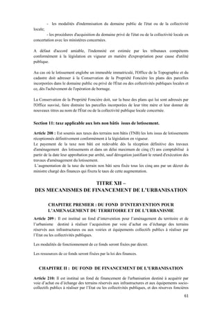 61
- les modalités d'indemnisation du domaine public de l'état ou de la collectivité
locale;
- les procédures d'acquisition du domaine privé de l'état ou de la collectivité locale en
concertation avec les ministères concernées.
A défaut d'accord amiable, l'indemnité est estimée par les tribunaux compétents
conformément à la législation en vigueur en matière d'expropriation pour cause d'utilité
publique.
Au cas où le lotissement englobe un immeuble immatriculé, l'Office de la Topographie et du
cadastre doit adresser à la Conservation de la Propriété Foncière les plans des parcelles
incorporées dans le domaine public ou privé de l'État ou des collectivités publiques locales et
ce, dès l'achèvement de l'opération de bornage.
La Conservation de la Propriété Foncière doit, sur la base des plans qui lui sont adressés par
l'Office susvisé, faire distraire les parcelles incorporées de leur titre mère et leur donner de
nouveaux titres au nom de l'État ou de la collectivité publique locale concernée.
Section 11: taxe applicable aux lots non bâtis issus de lotissement.
Article 208 : Est soumis aux taxes des terrains non bâtis (TNB) les lots issus de lotissements
réceptionnés définitivement conformément à la législation en vigueur.
Le payement de la taxe non bâti est redevable dès la réception définitive des travaux
d'aménagement des lotissements et dans un délai maximum de cinq (5) ans comptabilisé à
partir de la date leur approbation par arrêté, sauf dérogation justifiant le retard d'exécution des
travaux d'aménagement du lotissement.
L’augmentation de la taxe du terrain non bâti sera fixée tous les cinq ans par un décret du
ministre chargé des finances qui fixera le taux de cette augmentation.
TITRE XII –
DES MECANISMES DE FINANCEMENT DE L’URBANISATION
CHAPITRE PREMIER : DU FOND D’INTERVENTION POUR
L’AMENAGEMENT DU TERRITOIRE ET DE L’URBANISME
Article 209 : Il est institué un fond d’intervention pour l’aménagement du territoire et de
l’urbanisme destiné à réaliser l’acquisition par voie d’achat ou d’échange des terrains
réservés aux infrastructures ou aux voiries et équipements collectifs publics à réaliser par
l’Etat ou les collectivités publiques.
Les modalités de fonctionnement de ce fonds seront fixées par décret.
Les ressources de ce fonds seront fixées par la loi des finances.
CHAPITRE II : DU FOND DE FINANCEMENT DE L'URBANISATION
Article 210: Il est institué un fond de financement de l'urbanisation destiné à acquérir par
voie d’achat ou d’échange des terrains réservés aux infrastructures et aux équipements socio-
collectifs publics à réaliser par l’Etat ou les collectivités publiques, et des réserves foncières
 