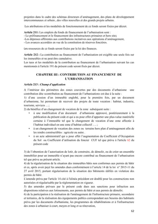 62
projetées dans le cadre des schémas directeurs d’aménagement, des plans de développement
intercommunaux et urbain , des villes nouvelles et des grands projets urbains.
Les attributions et les modalités de fonctionnement de ce fonds seront fixées par décret.
Article 211: Les emplois du fonds de financement de l’urbanisation sont :
- Le préfinancement et le financement des infrastructures primaires et hors site;
-Les dépenses afférentes aux contributions incitatives aux opérations d’aménagement,
- Les avances accordées en vue de la constitution de réserves foncières.
Les ressources de ce fonds seront fixées par la loi des finances.
Article 212 : La contribution au financement de l’urbanisation est exigible une seule fois sur
les immeubles et ne peut être cumulative.
Les taux et les modalités de la contribution au financement de l’urbanisation suivant les cas
mentionnés à l'article 191 du présent code seront fixés par décret.
CHAPITRE III : CONTRIBUTION AU FINANCEMENT DE
L’URBANISATION
Article 213 : Champ d’application
A l’intérieur des périmètres des zones couvertes par des documents d’urbanisme une
contribution dite «contribution au financement de l’urbanisation» est due à la suite :
1) d’une cession d’un immeuble englobé, pour la première fois, par un document
d’urbanisme, lui permettant de recevoir des projets de toute vocation : habitat, industrie,
tourisme, services …;
2) du bénéfice d’un changement de vocation de la zone subséquent suite :
• à une modification d’un document d’urbanisme approuvé, postérieurement à la
publication du présent code et qui a eu pour effet d’apporter une plus-value matérielle
certaine à l’immeuble tel que le changement de vocation d’une zone affectée à
l’habitat individuel en une zone d’habitat collectif …. ;
• à un changement de vocation des zones ou terrains hors plan d’aménagement afin de
les rendre constructibles : agricole ou autre .
• à un acte administratif qui a pour effet l’augmentation du Coefficient d’Occupation
du Sol ou Coefficient d’utilisation du foncier CUF tel que prévu à l'article 62 du
présent code
3) de l’obtention de l’autorisation de lotir, de construire, de démolir, ou de créer un ensemble
immobilier pour un immeuble n’ayant pas encore contribué au financement de l’urbanisation
tel que prévu au présent article.
4) de la régularisation de la situation des immeubles bâtis non conformes aux permis de bâtir
et ce, après avoir payé les amendes dues conformément à l’article 14 de la loi n° 2015-11 du
27 avril 2015, portant régularisation de la situation des bâtiments édifiés en violation des
permis de bâtir.
L'amende prévu par l'article 14 cité à l'alinéa précédent est doublé pour les constructions non
autorisées et régularisable par la règlementation en vigueur.
5) des amendes prévues par le présent code dues aux sanctions pour infraction aux
dispositions relatives aux lotissements, aux permis de bâtir et aux permis de démolir;
6) de la participation à la réalisation de l'aménagement de l'infrastructure primaire, secondaire
et tertiaires, de la réalisation des équipements publics correspondant aux besoins des habitants
prévu par les documents d'urbanisme, les programmes de réhabilitations et à l'infrastructure
des zones à urbaniser à court, moyen et long et sa rénovation,
 