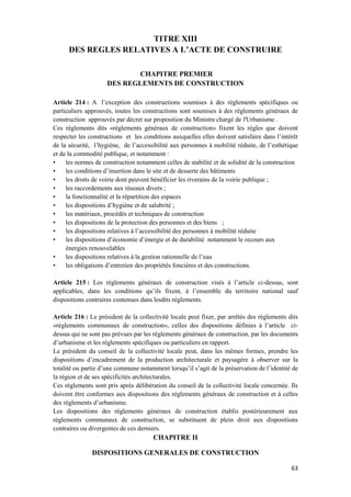 63
TITRE XIII
DES REGLES RELATIVES A L’ACTE DE CONSTRUIRE
CHAPITRE PREMIER
DES REGLEMENTS DE CONSTRUCTION
Article 214 : A l’exception des constructions soumises à des règlements spécifiques ou
particuliers approuvés, toutes les constructions sont soumises à des règlements généraux de
construction approuvés par décret sur proposition du Ministre chargé de l'Urbanisme .
Ces règlements dits «règlements généraux de construction» fixent les règles que doivent
respecter les constructions et les conditions auxquelles elles doivent satisfaire dans l’intérêt
de la sécurité, l’hygiène, de l’accessibilité aux personnes à mobilité réduite, de l’esthétique
et de la commodité publique, et notamment :
• les normes de construction notamment celles de stabilité et de solidité de la construction
• les conditions d’insertion dans le site et de desserte des bâtiments
• les droits de voirie dont peuvent bénéficier les riverains de la voirie publique ;
• les raccordements aux réseaux divers ;
• la fonctionnalité et la répartition des espaces
• les dispositions d’hygiène et de salubrité ;
• les matériaux, procédés et techniques de construction
• les dispositions de la protection des personnes et des biens ;
• les dispositions relatives à l’accessibilité des personnes à mobilité réduite
• les dispositions d’économie d’énergie et de durabilité notamment le recours aux
énergies renouvelables
• les dispositions relatives à la gestion rationnelle de l’eau
• les obligations d’entretien des propriétés foncières et des constructions.
Article 215 : Les règlements généraux de construction visés à l’article ci-dessus, sont
applicables, dans les conditions qu’ils fixent, à l’ensemble du territoire national sauf
dispositions contraires contenues dans lesdits règlements.
Article 216 : Le président de la collectivité locale peut fixer, par arrêtés des règlements dits
«règlements communaux de construction», celles des dispositions définies à l’article ci-
dessus qui ne sont pas prévues par les règlements généraux de construction, par les documents
d’urbanisme et les règlements spécifiques ou particuliers en rapport.
Le président du conseil de la collectivité locale peut, dans les mêmes formes, prendre les
dispositions d’encadrement de la production architecturale et paysagère à observer sur la
totalité ou partie d’une commune notamment lorsqu’il s’agit de la préservation de l’identité de
la région et de ses spécificités architecturales.
Ces règlements sont pris après délibération du conseil de la collectivité locale concernée. Ils
doivent être conformes aux dispositions des règlements généraux de construction et à celles
des règlements d’urbanisme.
Les dispositions des règlements généraux de construction établis postérieurement aux
règlements communaux de construction, se substituent de plein droit aux dispositions
contraires ou divergentes de ces derniers.
CHAPITRE II
DISPOSITIONS GENERALES DE CONSTRUCTION
 