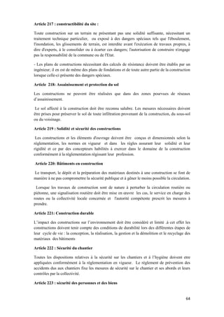 64
Article 217 : constructibilité du site :
Toute construction sur un terrain ne présentant pas une solidité suffisante, nécessitant un
traitement technique particulier, ou exposé à des dangers spéciaux tels que l'éboulement,
l'inondation, les glissements de terrain, est interdite avant l'exécution de travaux propres, à
dire d'experts, à le consolider ou à écarter ces dangers; l'autorisation de construire n'engage
pas la responsabilité de la commune ou de l'Etat.
- Les plans de constructions nécessitant des calculs de résistance doivent être établis par un
ingénieur; il en est de même des plans de fondations et de toute autre partie de la construction
lorsque celle-ci présente des dangers spéciaux.
Article 218: Assainissement et protection du sol
Les constructions ne peuvent être réalisées que dans des zones pourvues de réseaux
d’assainissement.
Le sol affecté à la construction doit être reconnu salubre. Les mesures nécessaires doivent
être prises pour préserver le sol de toute infiltration provenant de la construction, du sous-sol
ou du voisinage.
Article 219 : Solidité et sécurité des constructions
Les constructions et les éléments d'ouvrage doivent être conçus et dimensionnés selon la
règlementation, les normes en vigueur et dans les règles assurant leur solidité et leur
rigidité et ce par des concepteurs habilités à exercer dans le domaine de la construction
conformément à la règlementation régissant leur profession.
Article 220: Bâtiments en construction
Le transport, le dépôt et la préparation des matériaux destinés à une construction se font de
manière à ne pas compromettre la sécurité publique et à gêner le moins possible la circulation.
Lorsque les travaux de construction sont de nature à perturber la circulation routière ou
piétonne, une signalisation routière doit être mise en œuvre les cas, le service en charge des
routes ou la collectivité locale concernée et l'autorité compétente prescrit les mesures à
prendre.
Article 221: Construction durable
L’impact des constructions sur l’environnement doit être considéré et limité .à cet effet les
constructions doivent tenir compte des conditions de durabilité lors des différentes étapes de
leur cycle de vie : la conception, la réalisation, la gestion et la démolition et le recyclage des
matériaux des bâtiments
Article 222 : Sécurité du chantier
Toutes les dispositions relatives à la sécurité sur les chantiers et à l’hygiène doivent etre
appliquées conformément à la règlementation en vigueur. Le règlement de prévention des
accidents dus aux chantiers fixe les mesures de sécurité sur le chantier et ses abords et leurs
contrôles par la collectivité.
Article 223 : sécurité des personnes et des biens
 