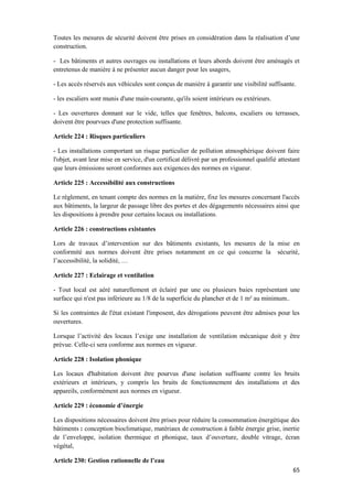 65
Toutes les mesures de sécurité doivent être prises en considération dans la réalisation d’une
construction.
- Les bâtiments et autres ouvrages ou installations et leurs abords doivent être aménagés et
entretenus de manière à ne présenter aucun danger pour les usagers,
- Les accès réservés aux véhicules sont conçus de manière à garantir une visibilité suffisante.
- les escaliers sont munis d'une main-courante, qu'ils soient intérieurs ou extérieurs.
- Les ouvertures donnant sur le vide, telles que fenêtres, balcons, escaliers ou terrasses,
doivent être pourvues d'une protection suffisante.
Article 224 : Risques particuliers
- Les installations comportant un risque particulier de pollution atmosphérique doivent faire
l'objet, avant leur mise en service, d'un certificat délivré par un professionnel qualifié attestant
que leurs émissions seront conformes aux exigences des normes en vigueur.
Article 225 : Accessibilité aux constructions
Le règlement, en tenant compte des normes en la matière, fixe les mesures concernant l'accès
aux bâtiments, la largeur de passage libre des portes et des dégagements nécessaires ainsi que
les dispositions à prendre pour certains locaux ou installations.
Article 226 : constructions existantes
Lors de travaux d’intervention sur des bâtiments existants, les mesures de la mise en
conformité aux normes doivent être prises notamment en ce qui concerne la sécurité,
l’accessibilité, la solidité, …
Article 227 : Eclairage et ventilation
- Tout local est aéré naturellement et éclairé par une ou plusieurs baies représentant une
surface qui n'est pas inférieure au 1/8 de la superficie du plancher et de 1 m² au minimum..
Si les contraintes de l'état existant l'imposent, des dérogations peuvent être admises pour les
ouvertures.
Lorsque l’activité des locaux l’exige une installation de ventilation mécanique doit y être
prévue. Celle-ci sera conforme aux normes en vigueur.
Article 228 : Isolation phonique
Les locaux d'habitation doivent être pourvus d'une isolation suffisante contre les bruits
extérieurs et intérieurs, y compris les bruits de fonctionnement des installations et des
appareils, conformément aux normes en vigueur.
Article 229 : économie d’énergie
Les dispositions nécessaires doivent être prises pour réduire la consommation énergétique des
bâtiments : conception bioclimatique, matériaux de construction à faible énergie grise, inertie
de l’enveloppe, isolation thermique et phonique, taux d’ouverture, double vitrage, écran
végétal,
Article 230: Gestion rationnelle de l’eau
 