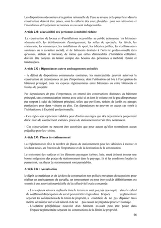 66
Les dispositions nécessaires à la gestion rationnelle de l’eau au niveau de la parcelle et dans la
construction doivent être prises, ainsi la collecte des eaux pluviales pour son utilisation et
l’installation d’équipement économes en eau sont indispensables.
Article 231: accessibilité des personnes à mobilité réduite
La construction de locaux et d'installations accessibles au public notamment les bâtiments
administratifs, les établissements d'enseignement, les salles de spectacle, les hôtels, les
restaurants, les commerces, les installations de sport, les édicules publics, les établissements
sanitaires ou à caractère social), et de bâtiments destinés à l'activité professionnelle (tels
qu'usines, ateliers et bureaux), de même que celles d'immeubles d'habitation collective,
doivent être conçues en tenant compte des besoins des personnes à mobilité réduite et
handicapées.
Article 232 : Dépendances autres aménagements assimilés
- A défaut de dispositions communales contraires, les municipalités peuvent autoriser la
construction de dépendances de peu d'importance, dont l'utilisation est liée à l'occupation du
bâtiment principal, dans les espaces réglementaires entre bâtiments ou entre bâtiments et
limites de propriété.
Par dépendances de peu d'importance, on entend des constructions distinctes du bâtiment
principal, sans communication interne avec celui-ci et dont le volume est de peu d'importance
par rapport à celui du bâtiment principal, telles que pavillons, réduits de jardin ou garages
particuliers pour deux voitures au plus. Ces dépendances ne peuvent en aucun cas servir à
l'habitation ou à l'activité professionnelle.
- Ces règles sont également valables pour d'autres ouvrages que des dépendances proprement
dites: murs de soutènement, clôtures, places de stationnement à l'air libre notamment.
- Ces constructions ne peuvent être autorisées que pour autant qu'elles n'entraînent aucun
préjudice pour les voisins.
Article 233: Places de stationnement
La réglementation fixe le nombre de places de stationnement pour les véhicules à moteur et
les deux-roues, en fonction de l'importance et de la destination de la construction.
Le traitement des surfaces et les éléments paysagers (arbres, haie, mur) doivent assurer une
bonne intégration des places de stationnement dans le paysage. Et si les conditions locales le
permettent, les places de stationnement sont perméables.
Article 234 : Autorisation
le dépôt de matériaux et de déchets de construction non pollués provenant d'excavations pour
réaliser un aménagement de parcelle, un terrassement ou pour être stockés définitivement est
soumis à une autorisation préalable de la collectivité locale concernée.
- Les capteurs solaires implantés dans le terrain ne sont pas pris en compte dans le calcul
du coefficient d'occupation du sol et peuvent être érigés dans l'espace réglementaire
séparant les constructions de la limite de propriété, à condition de ne pas dépasser trois
mètres de hauteur sur le sol naturel et de ne pas causer de préjudice pour le voisinage.
- L'isolation périphérique nouvelle d'un bâtiment existant peut être posée dans
l'espace réglementaire séparant les constructions de la limite de propriété.
 