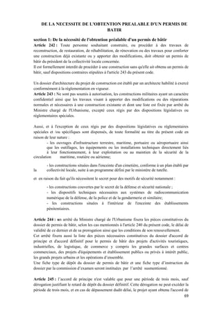69
DE LA NECESSITE DE L'OBTENTION PREALABLE D'UN PERMIS DE
BATIR
section 1: De la nécessité de l'obtention préalable d'un permis de bâtir
Article 242 : Toute personne souhaitant construire, ou procéder à des travaux de
reconstruction, de restauration, de réhabilitation, de rénovation ou des travaux pour conforter
une construction déjà existante ou y apporter des modifications, doit obtenir un permis de
bâtir du président de la collectivité locale concernée.
Il est formellement interdit de procéder à une construction sans qu'elle ait obtenu un permis de
bâtir, sauf dispositions contraires stipulées à l'article 243 du présent code.
Un dossier d'architecture du projet de construction est établi par un architecte habilité à exercé
conformément à la règlementation en vigueur.
Article 243 : Ne sont pas soumis à autorisation, les constructions militaires ayant un caractère
confidentiel ainsi que les travaux visant à apporter des modifications ou des réparations
normales et nécessaires à une construction existante et dont une liste est fixée par arrêté du
Ministre chargé de l'Urbanisme, excepté ceux régis par des dispositions législatives ou
réglementaires spéciales.
Aussi, et à l'exception de ceux régis par des dispositions législatives ou réglementaires
spéciales et /ou spécifiques sont dispensés, de toute formalité au titre du présent code en
raison de leur nature :
- les ouvrages d'infrastructure terrestre, maritime, portuaire ou aéroportuaire ainsi
que les outillages, les équipements ou les installations techniques directement liés
à leur fonctionnement, à leur exploitation ou au maintien de la sécurité de la
circulation maritime, routière ou aérienne;
- les constructions situées dans l'enceinte d'un cimetière, conforme à un plan établi par
la collectivité locale, suite à un programme défini par le ministère de tutelle.
et en raison du fait qu'ils nécessitent le secret pour des motifs de sécurité notamment :
- les constructions couvertes par le secret de la défense et sécurité nationale ;
- les dispositifs techniques nécessaires aux systèmes de radiocommunication
numérique de la défense, de la police et de la gendarmerie et similaire;
- les constructions situées à l'intérieur de l'enceinte des établissements
pénitentiaires.
Article 244 : un arrêté du Ministre chargé de l'Urbanisme fixera les pièces constitutives du
dossier de permis de bâtir, selon les cas mentionnés à l'article 240 du présent code, le délai de
validité de ce dernier et de sa prorogation ainsi que les conditions de son renouvellement.
Cet arrêté fixera aussi la liste des pièces nécessaires constitutives du dossier d'accord de
principe et d'accord définitif pour le permis de bâtir des projets d'activités touristiques,
industrielles, de logistique, de commerce y compris les grandes surfaces et centres
commerciaux, des projets d'équipements et établissement publics ou privés à intérêt public,
les grands projets urbains et les opérations d’ensemble.
Une fiche type de dépôt du dossier de permis de bâtir et une fiche type d’instruction du
dossier par la commission d’examen seront instituées par l’arrêté susmentionné.
Article 245 : l’accord de principe n'est valable que pour une période de trois mois, sauf
dérogation justifiant le retard de dépôt du dossier définitif. Cette dérogation ne peut excéder la
période de trois mois, et en cas de dépassement dudit délai, le projet ayant obtenu l'accord de
 