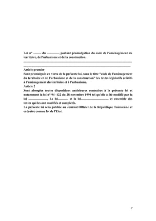 7
Loi n° .......... du ..............., portant promulgation du code de l'aménagement du
territoire, de l'urbanisme et de la construction.
..........................................................................................................................................
........................................................................................................................................
Article premier
Sont promulgués en vertu de la présente loi, sous le titre "code de l'aménagement
du territoire et de l'urbanisme et de la construction" les textes législatifs relatifs
à l'aménagement du territoire et à l'urbanisme.
Article 2
Sont abrogées toutes dispositions antérieures contraires à la présente loi et
notamment la loi n° 94 -122 du 28 novembre 1994 tel qu'elle a été modifié par la
loi ........................, La loi............. et la loi................................... et ensemble des
textes qui les ont modifiés et complétés.
La présente loi sera publiée au Journal Officiel de la République Tunisienne et
exécutée comme loi de l'Etat.
 