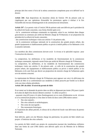 70
principe doit être remis à l'avis de la même commission compétente pour avis définitif sur le
dossier.
Article 246 : Les dispositions du deuxième alinéa de l'article 196 du présent code ne
s'appliquent pas aux opérations d'ensemble les promoteurs agrées à réaliser à la fois
l'ensemble des travaux d'aménagement et de construction du lotissement.
Article 247 : Les permis visés à l’article 240 du présent code sont délivrés par le président de
la collectivité locale concernée, sous forme d'arrêté après avis:
- de la commission technique communale ou régionale, selon le cas, instituée dans chaque
gouvernorat ou commune par arrêté du Ministre chargé de l'Urbanisme et sur proposition du
président de la collectivité locale concernée,
- des commissions techniques visées aux articles 31 du présent code,
- de la commission technique nationale de la construction des grands projets urbain, des
grands équipements et établissements publics ou privés à intérêt publics et les bâtiments civils
à caractère nationale.
Les membres des dites commissions doivent avoir le niveau et la spécialité requises pour
l’instruction des dossiers.
La composition, les attributions et les modalités de fonctionnement de la commission
technique communale, régionale seront fixées par arrêté du Ministre chargé de l'Urbanisme.
La composition, les attributions, et les modalités de fonctionnement des commissions
techniques visées aux articles 31 du présent code , et celle de la construction des grands
projets urbain, des équipements et établissements publics ou privés à intérêt publics et les
bâtiments civils sont fixés par décret sur proposition du ministre chargé de l'urbanisme après
avis du ministre concerné.
Le représentant du Ministre chargé de l'Urbanisme peut opposer son veto à la délivrance du
permis de bâtir et ce conformément aux modalités et délais prescrits par l'arrêté ou le décret
visés aux deux alinéas précédents.
Article 248 :du délai d’octroi du permis de bâtir
Il est statué sur la demande du permis dans un délai ne dépassant pas trente (30) jours à partir
de la date de dépôt d'un dossier dûment constitué : Ce délai est porté à:
- quarante cinq (45) jours si le plan d'aménagement est en cours d'élaboration ou de révision
et si la construction projetée se situe dans la limite de deux cents (200) mètres autour :
• Des sites naturels ;
• Des sites culturels et archéologiques;
• Des zones de sauvegarde ;
• Des monuments historiques.
A l’expiration des délais précités, le silence de la collectivité locale vaut délivrance du permis
de démolir.
Sont délivrés, après avis du Ministre chargé du patrimoine, les permis de bâtir relatifs aux
projets à l'intérieur des sites culturels.
Les permis de bâtir relatifs aux projets de construction jouxtant des installations militaires
dans une limite de cent (100) mètres sont délivrés après avis du Ministre de la Défense
Nationale.
 
