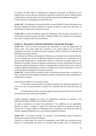 71
Les permis de bâtir relatifs à l'édification de logements personnels ou familiaux ou aux
logements des ouvriers dans des exploitations agricoles, sont délivrés dans les mêmes formes
et délais prévus ci-dessus après avis du Commissaire régional du développement agricole.
L'octroi du permis ne préjuge pas des droits des tiers.
Article 249 : Tout détenteur d'un permis de bâtir est tenu d'afficher à l'entrée du chantier une
pancarte indiquant de manière apparente, le numéro du permis, la date de sa délivrance, et
mentionnant la collectivité locale qui l'a octroyé.
Article 250 : Un arrêté du Ministre chargé de l'Urbanisme fixera les pièces nécessaires à la
constitution du dossier de permis de bâtir, le délai de validité, de ce dernier de sa prorogation
ainsi que les conditions de son renouvellement.
section 2 : Du procès-verbal de récolement et du permis d'occuper
Article 251 : Tous les travaux nécessitant une autorisation en vertu des dispositions du
présent code, sont soumis après leur exécution, à un constat effectué par les services
compétents relevant de la collectivité locale concernée, afin de vérifier leur conformité aux
plans joints aux permis de bâtir.
Le récolement est effectué sur demande de l'intéressé, ou à l'initiative de la collectivité locale,
ou le cas échéant, des services du Ministère chargé de l'Urbanisme. Il est sanctionné par un
procès-verbal d'achèvement et d'achèvement partiel ou total pour les grands projets et les
opérations d'ensemble composé de plusieurs constructions ou de non achèvement des travaux.
Le procès-verbal de récolement est délivré au requérant dans un délai de deux mois à partir de
la date de dépôt d'une demande à cet effet ou à compter de la date du récolement au cas où il
aurait été effectué à l'initiative de l'autorité concernée.
Article 252 : Avant de délivrer le procès verbal et l’arrêté de recolement que ce soit partiel ou
total, la collectivité locale récupère la redevance définitive du permis de bâtir conformément à
la législation en vigueur.
Cette redevance définitive est calculée sur base:
- de la surface couverte ajoutée à la surface autorisée par le règlement applicable à la
zone ou se situe le projet autorisée à compter de la première date de l'arrêté du permis de
bâtir;
- de l'équivalent de surface en terrain supposé acquis par le pétitionnaire sur la base de
la moyenne des prix à la date du recollement.
L'alinéa précédent s'applique sur toutes les constructions autorisées et soumises à des
redevances de permis de bâtir sur le territoire national.
les pièces constitutives du dossier de recollement et les conditions de son approbation
partielle ou totale, y compris le calcul de la redevance définitive du permis de bâtir en
fonction de la vocation urbaine et l'affectation de la construction sont fixées par arrêté du
ministre chargé de l'urbanisme sur avis du ministre chargé de l'intérieur.
Article 253 : Un permis d'occuper est accordé à tout propriétaire d'une construction
fournissant un procès-verbal de récolement.
Toutefois, ce permis peut être accordé au propriétaire ayant édifié une construction sans
observer les prescriptions du permis de construire déjà accordé, mais en respectant les
 