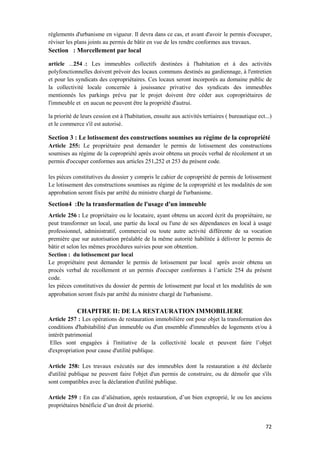 72
règlements d'urbanisme en vigueur. Il devra dans ce cas, et avant d'avoir le permis d'occuper,
réviser les plans joints au permis de bâtir en vue de les rendre conformes aux travaux.
Section : Morcellement par local
article ...254 .: Les immeubles collectifs destinées à l'habitation et à des activités
polyfonctionnelles doivent prévoir des locaux communs destinés au gardiennage, à l'entretien
et pour les syndicats des copropriétaires. Ces locaux seront incorporés au domaine public de
la collectivité locale concernée à jouissance privative des syndicats des immeubles
mentionnés les parkings prévu par le projet doivent être céder aux copropriétaires de
l'immeuble et en aucun ne peuvent être la propriété d'autrui.
la priorité de leurs cession est à l'habitation, ensuite aux activités tertiaires ( bureautique ect...)
et le commerce s'il est autorisé.
Section 3 : Le lotissement des constructions soumises au régime de la copropriété
Article 255: Le propriétaire peut demander le permis de lotissement des constructions
soumises au régime de la copropriété après avoir obtenu un procès verbal de récolement et un
permis d'occuper conformes aux articles 251,252 et 253 du présent code.
les pièces constitutives du dossier y compris le cahier de copropriété de permis de lotissement
Le lotissement des constructions soumises au régime de la copropriété et les modalités de son
approbation seront fixés par arrêté du ministre chargé de l'urbanisme.
Section4 :De la transformation de l'usage d'un immeuble
Article 256 : Le propriétaire ou le locataire, ayant obtenu un accord écrit du propriétaire, ne
peut transformer un local, une partie du local ou l'une de ses dépendances en local à usage
professionnel, administratif, commercial ou toute autre activité différente de sa vocation
première que sur autorisation préalable de la même autorité habilitée à délivrer le permis de
bâtir et selon les mêmes procédures suivies pour son obtention.
Section : du lotissement par local
Le propriétaire peut demander le permis de lotissement par local après avoir obtenu un
procès verbal de recollement et un permis d'occuper conformes à l’article 254 du présent
code.
les pièces constitutives du dossier de permis de lotissement par local et les modalités de son
approbation seront fixés par arrêté du ministre chargé de l'urbanisme.
CHAPITRE II: DE LA RESTAURATION IMMOBILIERE
Article 257 : Les opérations de restauration immobilière ont pour objet la transformation des
conditions d'habitabilité d'un immeuble ou d'un ensemble d'immeubles de logements et/ou à
intérêt patrimonial
Elles sont engagées à l'initiative de la collectivité locale et peuvent faire l’objet
d'expropriation pour cause d'utilité publique.
Article 258: Les travaux exécutés sur des immeubles dont la restauration a été déclarée
d'utilité publique ne peuvent faire l'objet d'un permis de construire, ou de démolir que s'ils
sont compatibles avec la déclaration d'utilité publique.
Article 259 : En cas d’aliénation, après restauration, d’un bien exproprié, le ou les anciens
propriétaires bénéficie d’un droit de priorité.
 