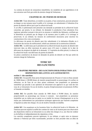 73
Le contenu du dossier de restauration immobilière, les modalités de son approbation et de
son exécution sont fixés par arrêté du ministre chargé de l'urbanisme.
CHAPITRE III : DU PERMIS DE DEMOLIR
Article 260 : Toute démolition, en totalité ou en partie, d’une construction, pouvant présenter
un danger ou une nuisance pour le public et le voisinage, est subordonnée à l’obtention d’un
permis de démolir délivré par le par la collectivité locale.
A cet effet, le pétitionnaire doit présenter une demande au président de la collectivité locale
concernée, qui pourra, le cas échéant, lui demander la production d’une attestation d’un
ingénieur spécialisé exerçant à titre privé en structure et stabilité des bâtiments, certifiant que
la démolition ne présente pas de danger ni de nuisance pour le public et le voisinage et
prescrivant, le cas échéant, les mesures de confortement nécessaires pour sécuriser les
constructions et les voies avoisinantes.
La délivrance du permis de démolir peut être subordonnée à la réalisation d'études ou à
l'exécution des travaux de renforcement, relatifs aux alentours de la construction à démolir.
Article 186 : La délivrance par le président de la collectivité locale du permis de démolir doit
intervenir dans un délai maximum de quinze jours (15) jours à compter de la date de
délivrance du récépissé du dépôt de la demande. A l’expiration du délai précité, le silence de
la collectivité locale vaut délivrance du permis de démolir.
les pièces constitutives du dossier de demande de permis de démolir est fixé par arrété du
ministre chargé de l'urbanisme.
TITRE XIV
DES SANCTIONS
CHAPITRE PREMIER - DES SANCTIONS POUR INFRACTION AUX
DISPOSITIONS RELATIVES AUX LOTISSEMENTS
section 1 : des sanctions
Article 261 : Est passible d'une peine d'emprisonnement de 30 jours à 3 mois et d'une amende
de 10000 dinars à 100.000 dinars de manière proportionnelle en pourcentage à la surface en
infraction, ou de l'une de ces deux peines seulement, tout propriétaire ou promoteur
immobilier qui procède à une opération de lotissement non approuvé ou qui vend des lots
issus de ce lotissement. En cas de récidive, la peine d'emprisonnement est prononcée d'office
et l'amende est doublée.
Article 262: Est passible d'une amende de 5000 dinars à 50.000 dinars, de manière
proportionnelle au pourcentage aux travaux à exécuter, tout propriétaire ou promoteur
immobilier qui ne réalise pas en partie ou en totalité les travaux d'aménagement ou ne les
réalise pas conformément aux prescriptions techniques approuvées par l'autorité compétente
et figurant au cahier des charges. En cas de récidive l'amende est doublée.
Article 263 : Les acquéreurs ou les locataires lésés, la collectivité locale et le Ministère de
l'intérieur peuvent requérir la nullité des contrats de vente ou de location pour non observation
des dispositions relatives au lotissement ou au cahier des charges et ce, aux frais du vendeur
ou du bailleur et indépendamment des réparations civiles.
Les autorités compétentes peuvent également, le cas échéant, et après mise en demeure
adressée à l'intéressé par lettre recommandée, procéder ou faire procéder dans un délai de
 