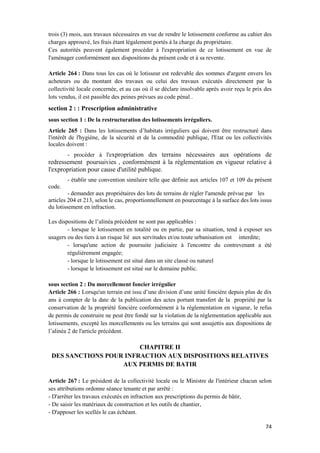 74
trois (3) mois, aux travaux nécessaires en vue de rendre le lotissement conforme au cahier des
charges approuvé, les frais étant légalement portés à la charge du propriétaire.
Ces autorités peuvent également procéder à l'expropriation de ce lotissement en vue de
l'aménager conformément aux dispositions du présent code et à sa revente.
Article 264 : Dans tous les cas où le lotisseur est redevable des sommes d'argent envers les
acheteurs ou du montant des travaux ou celui des travaux exécutés directement par la
collectivité locale concernée, et au cas où il se déclare insolvable après avoir reçu le prix des
lots vendus, il est passible des peines prévues au code pénal .
section 2 : : Prescription administrative
sous section 1 : De la restructuration des lotissements irréguliers.
Article 265 : Dans les lotissements d’habitats irréguliers qui doivent être restructuré dans
l'intérêt de l'hygiène, de la sécurité et de la commodité publique, l'Etat ou les collectivités
locales doivent :
- procéder à l'expropriation des terrains nécessaires aux opérations de
redressement poursuivies , conformément à la règlementation en vigueur relative à
l'expropriation pour cause d'utilité publique.
- établir une convention similaire telle que définie aux articles 107 et 109 du présent
code.
- demander aux propriétaires des lots de terrains de régler l'amende prévue par les
articles 204 et 213, selon le cas, proportionnellement en pourcentage à la surface des lots issus
du lotissement en infraction.
Les dispositions de l’alinéa précédent ne sont pas applicables :
- lorsque le lotissement en totalité ou en partie, par sa situation, tend à exposer ses
usagers ou des tiers à un risque lié aux servitudes et/ou toute urbanisation est interdite;
- lorsqu'une action de poursuite judiciaire à l'encontre du contrevenant a été
régulièrement engagée;
- lorsque le lotissement est situé dans un site classé ou naturel
- lorsque le lotissement est situé sur le domaine public.
sous section 2 : Du morcellement foncier irrégulier
Article 266 : Lorsqu'un terrain est issu d’une division d’une unité foncière depuis plus de dix
ans à compter de la date de la publication des actes portant transfert de la propriété par la
conservation de la propriété foncière conformément à la réglementation en vigueur, le refus
de permis de construire ne peut être fondé sur la violation de la réglementation applicable aux
lotissements, excepté les morcellements ou les terrains qui sont assujettis aux dispositions de
l’alinéa 2 de l'article précédent.
CHAPITRE II
DES SANCTIONS POUR INFRACTION AUX DISPOSITIONS RELATIVES
AUX PERMIS DE BATIR
Article 267 : Le président de la collectivité locale ou le Ministre de l'intérieur chacun selon
ses attributions ordonne séance tenante et par arrêté :
- D'arrêter les travaux exécutés en infraction aux prescriptions du permis de bâtir,
- De saisir les matériaux de construction et les outils de chantier,
- D'apposer les scellés le cas échéant.
 