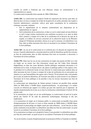 75
L'arrêté est notifié à l'intéressé par voie d'huissier notaire ou conformément à la
règlementation en vigueur.
Le contrevenant est passible d'une amende de 1000 à 5000 dinars.
Article 268 : Le contrevenant qui respecte l'arrêté de suspension des travaux, peut dans un
délai de deux (2) mois à compter de la date de réception de cet arrêté, présenter une requête à
l'autorité administrative concernée, celle-ci peut après consultation de la commission
technique concernée, ordonner :
• Soit la régularisation de la situation conformément aux dispositions de la
réglementation en vigueur;
• Soit la démolition de la construction, et dans ce cas le contrevenant est tenu d'enlever
ce qu'il a érigé comme constructions non conformes au permis et ce, dans un délai
d'une semaine à compter de la date de la notification de la décision du rejet de la
requête, et à défaut, les services concernée de la collectivité locale ou du Ministère
chargé de l'Urbanisme procèdent, chacun en ce qui le concerne, à la démolition à ses
frais, dans un délai maximum d'un mois en recourant le cas échéant à l'assistance de
la force publique.
Article 269 : Au cas où le contrevenant ne se conforme pas à la décision de suspension des
travaux, l'autorité administrative concernée prend un arrêté de démolition qu'elle fera exécuter
au frais du contrevenant, dans un délai maximum d'un mois en recourant, si nécessaire, à
l'assistance de la force publique.
Article 270 : Dans tous les cas où une construction est érigée sans permis de bâtir ou si elle
est érigée sur un terrain issu d'un lotissement n'ayant pas fait l'objet d'une demande
d'approbation ou dans des zones déclarées d'utilité publiques notamment nécessaires à la
réalisation de la voirie, et réseaux divers, des places et parkings publics et des espaces verts,
le président de la collectivité locale est tenu d'inviter le contrevenant pour audition dans un
délai maximum de trois (3) jours à compter de la date de notification de sa convocation sur
chantier et ce, par l'intermédiaire des agents cités à l'article 276 du présent code, et de prendre
par la suite un arrêté de démolition, de l'exécuter sans délai en ayant recours le cas échéant à
l'assistance de la force publique et de procéder à tous les travaux nécessaires aux frais du
contrevenant.
Le contrevenant aux dispositions de l'alinéa premier ci-dessus est passible d'une amende
allant de 5000 dinars à 50.000 dinars, proportionnellement en pourcentage à la surface
couverte en infraction par rapport à la surface qui peut être autorisée par le règlement de
manière proportionnelle de la zone ou se situe la construction conformément à l'article 265 du
présent code,
Si la construction est érigée sur un site archéologique, le contrevenant est puni de la peine
prévue par l'article 83 du code du patrimoine archéologique, historique et des arts
traditionnels.
si la construction est érigée sur le domaine public, le contrevenant est passible d'une peine
d'emprisonnement de 60 jours à 6 mois et d'une amende de 20000 dinars à 100.000 dinars
proportionnel en pourcentage aux dégâts causés par cette infraction, ou de l'une de ces deux
peines seulement et de procéder à sa démolition sans délai aux frais du contrevenant en ayant
recours le cas échéant à l'assistance de la force publique.
Si la construction est érigée sur la propriété d’autrui il sera procéder à sa démolition sans délai
aux frais du contrevenant en ayant recours le cas échéant à l'assistance de la force publique.
En cas de récidive, la peine d'emprisonnement est prononcée d'office et l'amende est doublée.
 