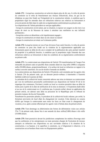 76
Article 271 : Lorsqu'une construction est achevée depuis plus de dix ans, le refus de permis
de construire ou le refus de branchement aux réseaux d'électricité, d'eau, de gaz ou de
téléphone ne peut être fondé sur l'irrégularité de la construction initiale, à condition que le
propriétaire règle les amendes dues ses infractions relatives aux relatives au lotissement et
et/ou de permis de bâtir dans le cadre de sa régularisation conformément au présent code.
Les dispositions de l’alinéa précédent ne sont pas applicables :
- lorsque la construction est de nature, par sa situation, à exposer ses usagers ou des tiers à un
risque de mort ou de blessures de nature à entraîner une mutilation ou une infirmité
permanente ;
- lorsqu'une action en démolition a été régulièrement engagée ;
- lorsque la construction est située dans un site classé ou naturel
- lorsque la construction est située sur le domaine public.
Article 272: Lorsqu'un terrain est issu d’une division d’une unité foncière, le refus de permis
de construire ne peut être fondé sur la violation de la réglementation applicable aux
lotissements passé un délai de dix ans à compter de la publication des actes portant transfert
de propriété à la publicité foncière, à condition que le propriétaire règle l'amende due aux
infractions relatives au lotissement et dans les conditions de sa régularisation conformément
au présent code.
Article 273 : Le contrevenant aux dispositions de l'article 256 transformation de l’usage d’un
immeuble du présent code est passible d'une amende allant de cinq mille (5000) à cinquante
mille (50.000) dinars, proportionnellement à la surface du local en infraction en rapport à la
surface couverte autorisées. En cas de récidive l'amende est doublée.
Les contraventions aux dispositions de l'article 256 précité, sont constatées par les agents cités
à l'article 276 du présent code, qui en dressent procès-verbaux à transmettre à l'autorité
habilitée à délivrer le permis de bâtir.
Le président de la collectivité locale concernée adresse une mise en demeure au contrevenant
par voie de notification personnelle conformément aux dispositions de l'article 83 de la loi
organique des communes, l'invitant à rendre au local sa vocation première dans un délai de
trente jours à partir de la date de notification de la mise en demeure. A l'expiration dudit délai
et au cas où le contrevenant ne s'y conforme pas, le procès-verbal, dressé en application du
présent article, est adressé sans délai au procureur de la République près le tribunal de
première instance du lieu de l'immeuble.
Nonobstant les poursuites pénales, le président de la collectivité locale ordonne, par arrêté, la
fermeture provisoire du local objet du changement de vocation. Cette décision ne cessera
d'effet que lorsque le contrevenant aura remis les lieux en l'état avant le changement de
vocation, et ce, après constat effectué par les agents visés à l'alinéa deux du présent article.
Article 274: Tout dommage ou détérioration des bornes de délimitation visées aux articles
57et 71 du présent code, donne lieu à une amende de deux milles(2.000) dinars à dix mille
(10.000) dinars.
Article 275: Sont poursuivis devant les juridictions compétentes les maîtres d'ouvrage ainsi
que les architectes et les entrepreneurs ou toute personne chargée de l'exécution de travaux
entrepris en infraction aux dispositions ou aux servitudes relatives à la situation de la
construction, à sa hauteur, à la superficie à construire, ou à l'alignement à observer, si la
construction est en bordure d'une route ou d'équipements publics.
 