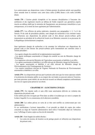 77
Les contrevenants aux dispositions visées à l'alinéa premier du présent article sont passibles
d'une amende dont le montant varie entre deux mille (2.000) dinars à dix mille (10.000)
dinars.
Article 276 : L'action pénale n'empêche ni les mesures disciplinaires à l'encontre des
architectes et des ingénieurs inscrits au tableau de l'ordre respectif, aux géomètres experts
inscrits au tableau établi par le ministère de l'équipement, aux promoteurs immobiliers et aux
entrepreneurs, ni le retrait de leurs agréments par l'administration.
Article 277 : Les officiers de police judiciaire, énumérés aux paragraphes 1, 2, 3 et 4 de
l'article 10 du code de procédures pénales, sont chargés de rechercher et de constater toutes
les infractions aux dispositions du présent code et d'en dresser procès-verbaux qu'ils
transmettent au président de la collectivité locale et au Ministère concerné et au procureur de
la République territorialement compétent.
Sont également chargés de rechercher et de constater les infractions aux dispositions du
présent code et d'en dresser des procès-verbaux qu'ils transmettent aux autorités citées à
l'alinéa précédent :
- Les agents chargés du contrôle de la réglementation municipale ;
- Les agents techniques assermentés et chargés du contrôle au sein du Ministère chargé de
l'Urbanisme ;
- Les ingénieurs relevant du Ministère de l'Agriculture assermentés et habilités à cet effet ;
- Les agents assermentés et habilités à cet effet relevant du Ministère chargé du Patrimoine ;
- Les agents assermentés et habilités à cet effet relevant du Ministère chargé de
l'Environnement et de l'Aménagement du Territoire ;
- Les experts contrôleurs relevant de l'Agence Nationale de Protection de l'Environnement
assermentés et habilités à cet effet.
Article 278 : Les dispositions prévues par le présent code ainsi que les textes spéciaux relatifs
à la protection du domaine public ou au respect des servitudes ne peuvent entraver l'exercice,
par toute personne ayant intérêt, de son droit de recourir au tribunal compétent conformément
aux lois en vigueur pour préserver ses droits.
CHAPITRE IV : SANCTIONS CIVILES
Article 279 : Est réputée nulle et sans effet toute autorisation délivrée en violation des
dispositions du présent code
Cette nullité peut être invoquée par l'Etat dans un délai n’excédant pas six mois à compter de
la date à laquelle il a eu connaissance de la décision considérée.
Article 280: Les ordres prévus en vertu de ce titre sont notifiés au contrevenant par voie
administrative.
Si ces notifications s’avèrent impossibles, il est procédé au dépôt de copies des ordres
concernés au siège de l’autorité administrative dont relève l’immeuble objet de l’infraction
avec l’affichage d’autres copies au lieu du dit immeuble.
Article 281 : Sont frappés de nullité absolue :
• Les actes de cession, de location ou de partage passés en infraction aux dispositions
du présent code ;
 