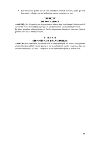 78
• Les transactions portant sur un bien immobilier d'habitat insalubre, quelle que soit
leur nature ; effectués par acte authentique ou non, enregistrés ou non.
TITRE XV
DEROGATIONS
Article 282 : Des dérogations aux dispositions du présent code, justifiées par l’intérêt général
ou l’intérêt public peuvent être accordées, en cas de situations à caractère exceptionnel.
Le décret accordant ladite exclusion, en fixe les dispositions alternatives préservant l’intérêt
général, ainsi que sa durée de validité.
TITRE XVI
DISPOSITIONS TRANSITOIRES
Article 283: Les dispositions du présent code ne s'appliquent pas aux plans d'aménagement
urbain élaborés et définitivement approuvés par les collectivités locales concernées, dans un
délai maximum de six (6) mois à compter de la date d'entrée en vigueur du présent code.
 