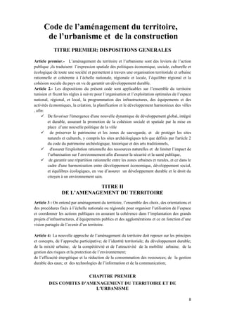 8
Code de l’aménagement du territoire,
de l’urbanisme et de la construction
TITRE PREMIER: DISPOSITIONS GENERALES
Article premier.- L’aménagement du territoire et l’urbanisme sont des leviers de l’action
publique ,ils traduisent l’expression spatiale des politiques économique, sociale, culturelle et
écologique de toute une société et permettent à travers une organisation territoriale et urbaine
rationnelle et cohérente à l’échelle nationale, régionale et locale, l’équilibre régional et la
cohésion sociale du pays en vu de garantir un développement durable.
Article 2.- Les dispositions du présent code sont applicables sur l’ensemble du territoire
tunisien et fixent les règles à suivre pour l’organisation et l’exploitation optimales de l’espace
national, régional, et local, la programmation des infrastructures, des équipements et des
activités économiques, la création, la planification et le développement harmonieux des villes
, afin:
 De favoriser l'émergence d'une nouvelle dynamique de développement global, intégré
et durable, assurant la promotion de la cohésion sociale et spatiale par la mise en
place d’une nouvelle politique de la ville
 de préserver le patrimoine et les zones de sauvegarde, et de protéger les sites
naturels et culturels, y compris les sites archéologiques tels que définis par l'article 2
du code du patrimoine archéologique, historique et des arts traditionnels,
 d'assurer l'exploitation rationnelle des ressources naturelles et de limiter l’impact de
l’urbanisation sur l’environnement afin d'assurer la sécurité et la santé publique,
 de garantir une répartition rationnelle entre les zones urbaines et rurales, et ce dans le
cadre d'une harmonisation entre développement économique, développement social,
et équilibres écologiques, en vue d’assurer un développement durable et le droit du
citoyen à un environnement sain.
TITRE II
DE L’AMENAGEMENT DU TERRITOIRE
Article 3 : On entend par aménagement du territoire, l’ensemble des choix, des orientations et
des procédures fixés à l’échelle nationale ou régionale pour organiser l’utilisation de l’espace
et coordonner les actions publiques en assurant la cohérence dans l’implantation des grands
projets d’infrastructures, d’équipements publics et des agglomérations et ce en fonction d’une
vision partagée de l’avenir d’un territoire.
Article 4: La nouvelle approche de l’aménagement du territoire doit reposer sur les principes
et concepts, de l’approche participative; de l’identité territoriale; du développement durable;
de la mixité urbaine; de la compétitivité et de l’attractivité de la mobilité urbaine; de la
gestion des risques et la protection de l’environnement;
de l’efficacité énergétique et la réduction de la consommation des ressources; de la gestion
durable des eaux; et des technologies de l’information et de la communication;
CHAPITRE PREMIER
DES COMITES D’AMENAGEMENT DU TERRITOIRE ET DE
L’URBANISME
 