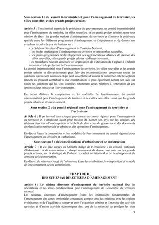 9
Sous section 1 : du comité interministériel pour l’aménagement du territoire, les
villes nouvelles et des grands projets urbains
Article 5 : Il est institué auprès de la présidence du gouvernement, un comité interministériel
pour l’aménagement du territoire, les villes nouvelles, et les grands projets urbains ayant pour
mission de fixer les grandes options d’aménagement du territoire et d’assurer la cohérence
spatiale entre les différents programmes d’aménagement et d’équipement et de donner son
avis dans le cadre de ces attributions sur :
- le Schéma Directeur d’Aménagement du Territoire National,
- les études stratégiques d’aménagement du territoire et catastrophes naturelles,
- les grands programmes de développement des agglomérations urbaines, de création des
villes nouvelles, et les grands projets urbains et d'investissement,
- les procédures pouvant concourir à l’organisation de l’utilisation de l’espace à l’échelle
nationale et à la protection de l’environnement.
Le comité interministériel pour l’aménagement du territoire, les villes nouvelles et les grands
projets urbains et d'investissement peut faire des recommandations concernant toutes les
questions qui lui sont soumises et qui sont susceptibles d’assurer la cohérence ente les options
arrêtées ou pouvant contribuer à leur concrétisation. Il peut également donner son avis sur
toutes les questions qui lui sont soumises notamment celles relatives à l’exécution de ces
options et leur impact sur l’environnement.
Un décret définira la composition et les modalités de fonctionnement du comité
interministériel pour l’aménagement du territoire et des villes nouvelles ainsi que les grands
projets urbains et d’investissement.
Sous section 2 : du comité régional pour l’aménagement du territoire et
l’urbanisme
Article 6 : Il est institué dans chaque gouvernorat un comité régional pour l’aménagement
du territoire et l’urbanisme ayant pour mission de donner son avis sur les dossiers des
schémas directeurs d’aménagement à l’échelle du district ou du gouvernorat, des documents
de planification territoriale et urbaine et des opérations d’aménagement.
Un décret fixera la composition et les modalités de fonctionnement du comité régional pour
l’aménagement du territoire et l’urbanisme.
Sous section 3 : du conseil national d’urbanisme et de construction
Article 7 : Il est créé auprès du Ministre chargé de l'Urbanisme « un conseil nationale
d'Urbanisme et de construction » chargé notamment de donner son avis sur les grands
projets urbains, sur la stratégie de l'habitat, le cachet architectural et le développement du
domaine de la construction.
Un décret du ministre chargé de l'urbanisme fixera les attributions, la composition et le mode
de fonctionnement de ces commissions.
CHAPITRE II
DES SCHEMAS DIRECTEURS D’AMENAGEMENT
Article 8 : Le schéma directeur d’aménagement du territoire national fixe les
orientations et les choix fondamentaux pour l’aménagement de l’ensemble du territoire
national.
Les schémas directeurs d’aménagement fixent les orientations fondamentales de
l’aménagement des zones territoriales concernées compte tenu des relations avec les régions
avoisinantes et de l’équilibre à conserver entre l’expansion urbaine et l’exercice des activités
agricoles et d’autres activités économiques ainsi que de la nécessité de protéger les sites
 