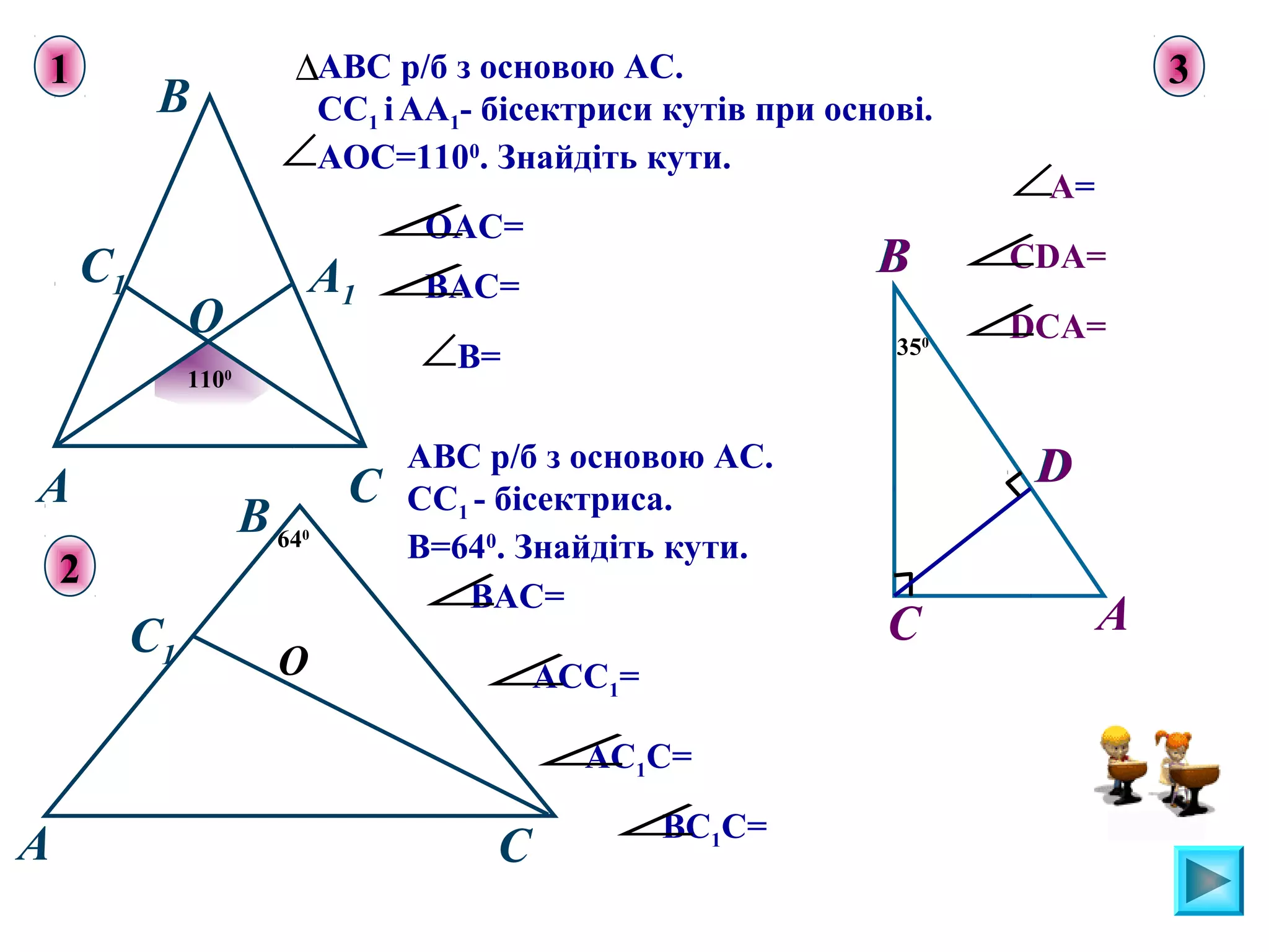 АВС р/б з основою АС.
СС1 іАА1- бісектриси кутів при основі.
АОС=1100
. Знайдіть кути.
ОАС=∠
ВАС=∠
В=∠
ВАС=∠
АСС1=∠
АС1С=∠
ВС1С=∠
B
CA
∆
1100
О
C1 A1
∠
640
О
C
С1
A
В
АВС р/б з основою АС.
СС1 - бісектриса.
В=640
. Знайдіть кути.
A
350
C
В
D
1
2
3
А=∠
СDA=∠
DCA=∠
В
D
 