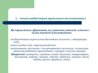 2. Акцентуаційні (норми правильного наголошування )
Ця норма цілком сформована, але найменш усталена, оскільки є
кілька чинників її розхитування:
-необґрунтоване перенесення діалектних наголосів у літературну
мову;
-вплив сусідніх мов, зокрема російської;
-надуживання лексемами з ненормативним наголосом, зумовленим
ритмомелодійними міркуваннями, в творах сучасних авторів.
Наприклад: ненависть, середина, новий, близький, чотирнадцять,
текстовий, мабуть, завжди, літопис, байдуже, випадок, ідемо,
підуть, разом, приятель, показ.
 