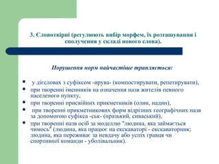 3. Словотвірні (регулюють вибір морфем, їх розташування і 
сполучення у складі нового слова).
Порушення норм найчастіше трапляється:
 у дієсловах з суфіксом -ирува- (компостирувати, репетирувати),
 при творенні іменників на означення назв жителів певного
населеного пункту,
 при творенні присвійних прикметників (олин, надин),
 при творенні прикметникових форм відрізних географічних назв
за допомогою суфікса -ськ- (празький, сиваський),
 при творенні назв осіб за моделлю "людина, яка займається
чимось" (людина, яка працює на екскаваторі - екскаваторник;
людина, яка переживає за невдачу або успіх гравця чи
спортивної команди - уболівальник).
 