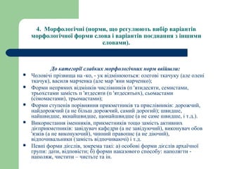 4.  Морфологічні (норми, що регулюють вибір варіантів 
морфологічної форми слова і варіантів поєднання з іншими 
словами).
До категорії слабких морфологічних норм ввійшли:
 Чоловічі прізвища на -ко, - ук відмінюються: олегові ткачуку (але олені
ткачук), василя марченка (але мар 'яни марченко);
 Форми непрямих відмінків числівників (п 'ятидесяти, семистами,
трьохстами замість п 'ятдесяти (п 'ятдесятьох), сьомастами
(сімомастами), трьомастами);
 Форми ступенів порівняння прикметників та прислівників: дорожчий,
найдорожчий (а не більш дорожчий, самий дорогий); швидше,
найшвидше, якнайшвидше, щонайшвидше (а не саме швидше, і т.д.).
 Використання іменників, прикметників тощо замість активних
дієприкметників: завідувач кафедри (а не завідуючий), виконувач обов
'язків (а не виконуючий), чинний правопис (а не діючий),
відпочивальники (замість відпочиваючі) і т.д.
 Певні форми дієслів, зокрема такі: а) особові форми дієслів архаїчної
групи: дати, відповісти; б) форми наказового способу: наполягти -
наполяж, чистити – чистьте та ін.
 
