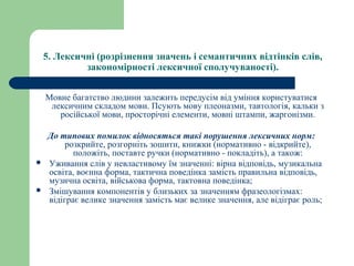 5. Лексичні (розрізнення значень і семантичних відтінків слів, 
закономірності лексичної сполучуваності).
Мовне багатство людини залежить передусім від уміння користуватися
лексичним складом мови. Псують мову плеоназми, тавтологія, кальки з
російської мови, просторічні елементи, мовні штампи, жаргонізми.
До типових помилок відносяться такі порушення лексичних норм:
розкрийте, розгорніть зошити, книжки (нормативно - відкрийте),
положіть, поставте ручки (нормативно - покладіть), а також:
 Уживання слів у невластивому їм значенні: вірна відповідь, музикальна
освіта, воєнна форма, тактична поведінка замість правильна відповідь,
музична освіта, військова форма, тактовна поведінка;
 Змішування компонентів у близьких за значенням фразеологізмах:
відіграє велике значення замість має велике значення, але відіграє роль;
 