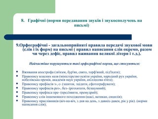 8.   Графічні (норми передавання звуків і звукосполучень на 
письмі)
9.Орфографічні - загальноприйняті правила передачі звукової мови 
(слів і їх форм) на письмі ( правил написання слів окремо, разом 
чи через дефіс, правил вживання великої літери і т.д.).
Найчастіше порушуються такі орфографічні норми, що стосуються:
 Вживання апострофа (зв'язок, бур'ян, свято, торф'яний, під'їхати);
 Правопису власних назв (міністерство освіти україни, народний рух україни,
нобелівська премія, академія наук україни, ахіллесова п'ята);
 Правопису префіксів з-, с- (зшиток, зцідити, сфотографувати);
 Правопису префіксів роз-, без- (розхитати, безшумний);
 Правопису префікса пре- (пред'явити, премудрий);
 Правопису слів іншомовного походження (шасі, ватикан, сицилія);
 Правопису прислівників (віч-на-віч, з дня на день, з давніх-давен, рік у рік). (норми
написання слів);
 