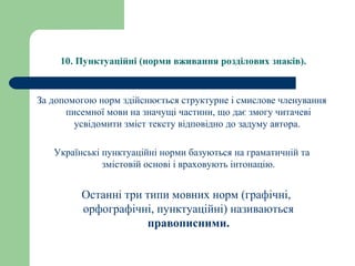 10. Пунктуаційні (норми вживання розділових знаків).
За допомогою норм здійснюється структурне і смислове членування
писемної мови на значущі частини, що дає змогу читачеві
усвідомити зміст тексту відповідно до задуму автора.
Українські пунктуаційні норми базуються на граматичній та
змістовій основі і враховують інтонацію.
Останні три типи мовних норм (графічні,
орфографічні, пунктуаційні) називаються
правописними.
 