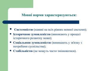 Мовні норми характеризуються:
 Системністю (наявні на всіх рівнях мовної системи);
 Історичною зумовленістю (виникають у процесі
історичного розвитку мови);
 Соціальною зумовленістю (виникають у зв'язку з
потребами суспільства);
 Стабільністю (не можуть часто змінюватися).
 
