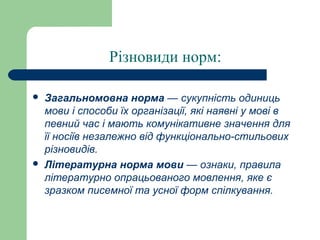 Різновиди норм:
 Загальномовна норма — сукупність одиниць
мови і способи їх організації, які наявні у мові в
певний час і мають комунікативне значення для
її носіїв незалежно від функціонально-стильових
різновидів.
 Літературна норма мови — ознаки, правила
літературно опрацьованого мовлення, яке є
зразком писемної та усної форм спілкування.
 