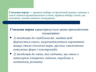 Стильова норма — правила відбору та організації мовних одиниць в
тексті певного функціонального стилю; правила вибору стилю, що
відповідає умовам мовного спілкування.
Стильова норма характеризується двома протидіючими
тенденціями:
 1) тенденція до стабільності, завдяки якій
формується стиль, нагромаджуються нормативні
явища стилю (лексичні шари, арсенал стилістично
потужних форм і конструкцій);
 2) тенденція до зміни, яка свідчить, що стиль є
категорією історично змінною, перебуває в
невпинному розвитку.
 