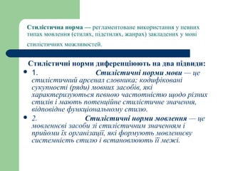 Стилістична норма — регламентоване використання у певних
типах мовлення (стилях, підстилях, жанрах) закладених у мові
стилістичних можливостей.
Стилістичні норми диференціюють на два підвиди:
 1.                           Стилістичні норми мови — це
стилістичний арсенал словника; кодифіковані
сукупності (ряди) мовних засобів, які
характеризуються певною частотністю щодо різних
стилів і мають потенційне стилістичне значення,
відповідне функціональному стилю.
 2. Стилістичні норми мовлення — це
мовленнєві засоби зі стилістичним значенням і
прийоми їх організації, які формують мовленнєву
системність стилю і встановлюють її межі.
 