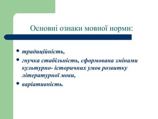 Основні ознаки мовної норми:
 традиційність,
 гнучка стабільність, сформована змінами
культурно- історичних умов розвитку
літературної мови,
 варіативність.
 