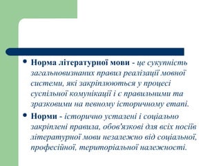  Норма літературної мови - це сукупність
загальновизнаних правил реалізації мовної
системи, які закріплюються у процесі
суспільної комунікації і є правильними та
зразковими на певному історичному етапі.
 Норми - історично усталені і соціально
закріплені правила, обов'язкові для всіх носіїв
літературної мови незалежно від соціальної,
професійної, територіальної належності.
 