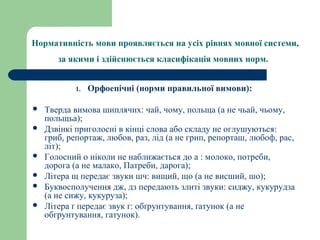 Нормативність мови проявляється на усіх рівнях мовної системи,
за якими і здійснюється класифікація мовних норм.
1. Орфоепічні (норми правильної вимови):
 Тверда вимова шиплячих: чай, чому, польща (а не чьай, чьому,
польщьа);
 Дзвінкі приголосні в кінці слова або складу не оглушуються:
гриб, репортаж, любов, раз, лід (а не грип, репорташ, любоф, рас,
літ);
 Голосний о ніколи не наближається до а : молоко, потреби,
дорога (а не малако, Патреби, дарога);
 Літера щ передає звуки шч: вищий, що (а не висший, шо);
 Буквосполучення дж, дз передають злиті звуки: сиджу, кукурудза
(а не сижу, кукуруза);
 Літера ґ передає звук ґ: обґрунтування, ґатунок (а не
обгрунтування, гатунок).
 