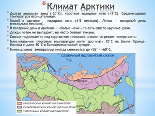 *
* Долгая холодная зима (-30°C); короткое холодное лето (+3°C). Среднегодовая
температура отрицательная.
* Зимой в Арктике — полярная ночь (4-5 месяцев). Летом — полярный день
(несколько месяцев).
* В полярный день в Арктике — «белые ночи», то есть светло круглые сутки.
* Дожди летом не выпадают, но часто бывают туманы.
* Солнце поднимается над горизонтом невысоко и мало нагревает поверхность.
* Максимальные плюсовые температуры могут достигать 12°C на Земле Франца-
Иосифа и даже 30°C в Большеземельской тундре.
* Минимальные температуры иногда снижаются до −55° - −60°C.
 