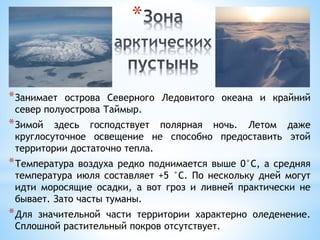 *
*Занимает острова Северного Ледовитого океана и крайний
север полуострова Таймыр.
*Зимой здесь господствует полярная ночь. Летом даже
круглосуточное освещение не способно предоставить этой
территории достаточно тепла.
*Температура воздуха редко поднимается выше 0°С, а средняя
температура июля составляет +5 °С. По нескольку дней могут
идти моросящие осадки, а вот гроз и ливней практически не
бывает. Зато часты туманы.
*Для значительной части территории характерно оледенение.
Сплошной растительный покров отсутствует.
 