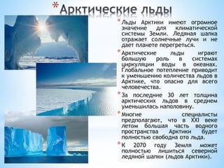 *
*Льды Арктики имеют огромное
значение для климатической
системы Земли. Ледяная шапка
отражает солнечные лучи и не
дает планете перегреться.
*Арктические льды играют
большую роль в системах
циркуляции воды в океанах.
Глобальное потепление приводит
к уменьшению количества льдов в
Арктике, что опасно для всего
человечества.
*За последние 30 лет толщина
арктических льдов в среднем
уменьшилась наполовину.
*Многие специалисты
предполагают, что в XXI веке
летом бо́льшая часть водного
пространства Арктики будет
полностью свободна ото льда.
*К 2070 году Земля может
полностью лишиться северной
ледяной шапки (льдов Арктики).
 