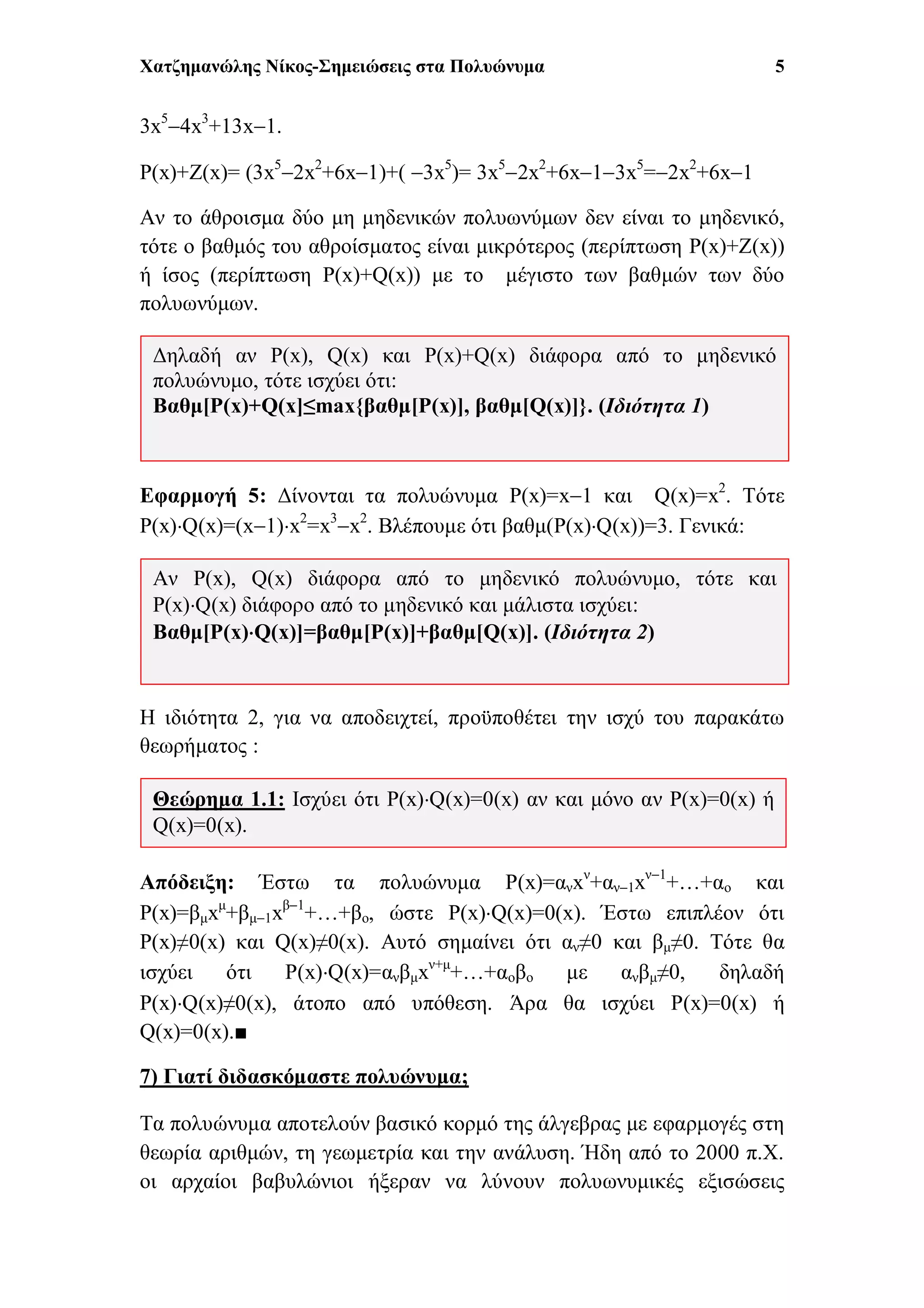 Χατζημανώλης Νίκος-Σημειώσεις στα Πολυώνυμα 5
3x5
4x3
+13x1.
P(x)+Z(x)= (3x5
2x2
+6x1)+( 3x5
)= 3x5
2x2
+6x13x5
=2x2
+6x1
Αν το άθροισμα δύο μη μηδενικών πολυωνύμων δεν είναι το μηδενικό,
τότε ο βαθμός του αθροίσματος είναι μικρότερος (περίπτωση P(x)+Z(x))
ή ίσος (περίπτωση P(x)+Q(x)) με το μέγιστο των βαθμών των δύο
πολυωνύμων.
Εφαρμογή 5: Δίνονται τα πολυώνυμα P(x)=x1 και Q(x)=x2
. Τότε
P(x)Q(x)=(x1)x2
=x3
x2
. Βλέπουμε ότι βαθμ(P(x)Q(x))=3. Γενικά:
Η ιδιότητα 2, για να αποδειχτεί, προϋποθέτει την ισχύ του παρακάτω
θεωρήματος :
Απόδειξη: Έστω τα πολυώνυμα P(x)=ανxν
+αν1xν1
+…+αο και
P(x)=βμxμ
+βμ1xβ1
+…+βο, ώστε P(x)Q(x)=0(x). Έστω επιπλέον ότι
P(x)≠0(x) και Q(x)≠0(x). Αυτό σημαίνει ότι αν≠0 και βμ≠0. Τότε θα
ισχύει ότι P(x)Q(x)=ανβμxν+μ
+…+αοβο με ανβμ≠0, δηλαδή
P(x)Q(x)≠0(x), άτοπο από υπόθεση. Άρα θα ισχύει P(x)=0(x) ή
Q(x)=0(x).■
7) Γιατί διδασκόμαστε πολυώνυμα;
Τα πολυώνυμα αποτελούν βασικό κορμό της άλγεβρας με εφαρμογές στη
θεωρία αριθμών, τη γεωμετρία και την ανάλυση. Ήδη από το 2000 π.Χ.
οι αρχαίοι βαβυλώνιοι ήξεραν να λύνουν πολυωνυμικές εξισώσεις
Θεώρημα 1.1: Ισχύει ότι P(x)Q(x)=0(x) αν και μόνο αν P(x)=0(x) ή
Q(x)=0(x).
Αν P(x), Q(x) διάφορα από το μηδενικό πολυώνυμο, τότε και
P(x)Q(x) διάφορο από το μηδενικό και μάλιστα ισχύει:
Βαθμ[P(x)Q(x)]=βαθμ[P(x)]+βαθμ[Q(x)]. (Ιδιότητα 2)
Δηλαδή αν P(x), Q(x) και P(x)+Q(x) διάφορα από το μηδενικό
πολυώνυμο, τότε ισχύει ότι:
Βαθμ[P(x)+Q(x]≤max{βαθμ[P(x)], βαθμ[Q(x)]}. (Ιδιότητα 1)
 