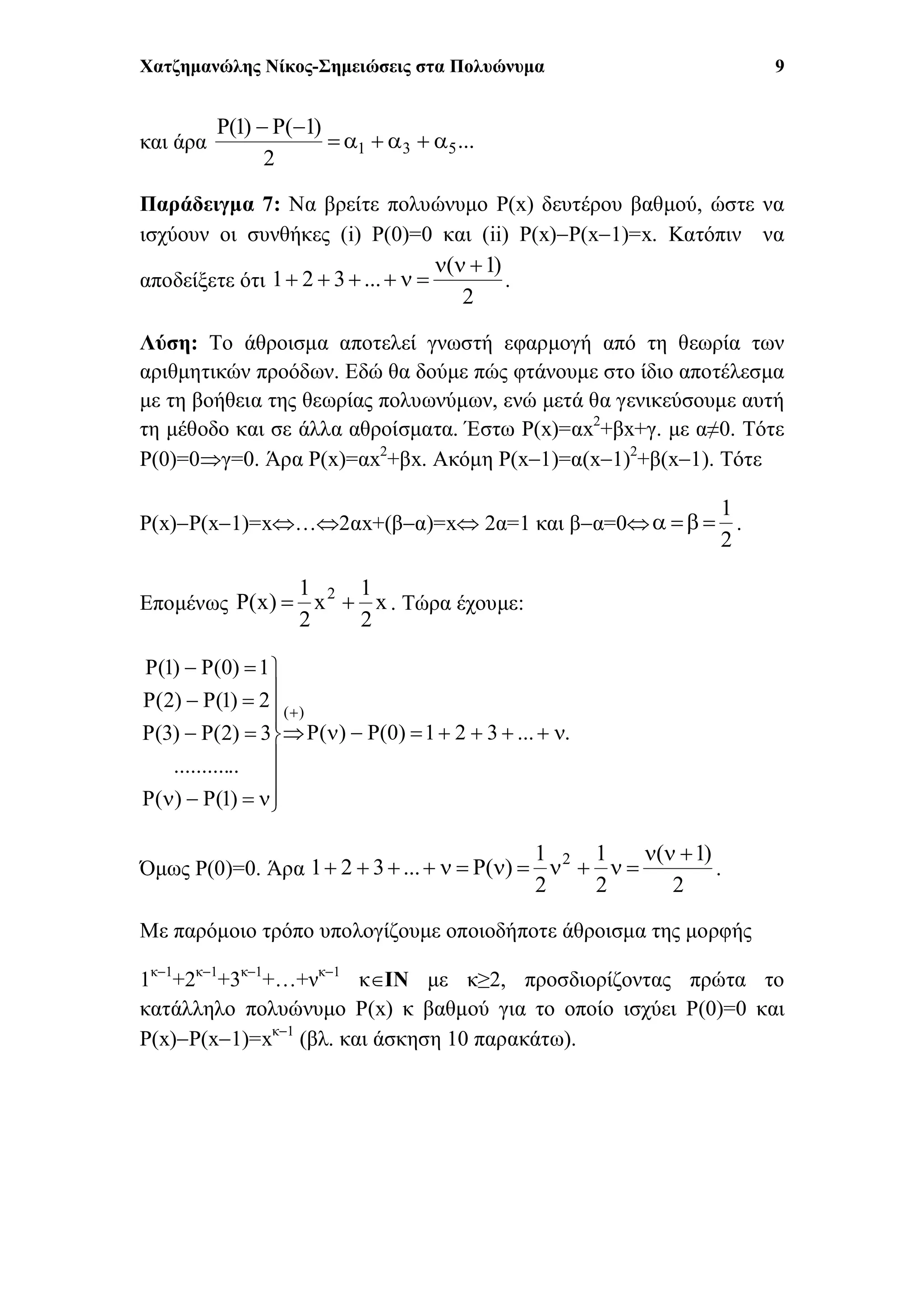 Χατζημανώλης Νίκος-Σημειώσεις στα Πολυώνυμα 9
και άρα ...
2
)1(P)1(P
531 

Παράδειγμα 7: Να βρείτε πολυώνυμο P(x) δευτέρου βαθμού, ώστε να
ισχύουν οι συνθήκες (i) P(0)=0 και (ii) P(x)P(x1)=x. Κατόπιν να
αποδείξετε ότι
2
)1(
...321

 .
Λύση: Το άθροισμα αποτελεί γνωστή εφαρμογή από τη θεωρία των
αριθμητικών προόδων. Εδώ θα δούμε πώς φτάνουμε στο ίδιο αποτέλεσμα
με τη βοήθεια της θεωρίας πολυωνύμων, ενώ μετά θα γενικεύσουμε αυτή
τη μέθοδο και σε άλλα αθροίσματα. Έστω P(x)=αx2
+βx+γ. με α≠0. Τότε
P(0)=0γ=0. Άρα P(x)=αx2
+βx. Ακόμη P(x1)=α(x1)2
+β(x1). Τότε
P(x)P(x1)=x…2αx+(βα)=x 2α=1 και βα=0
2
1
 .
Επομένως x
2
1
x
2
1
)x(P 2
 . Τώρα έχουμε:
....321)0(P)(P
)1(P)(P
............
3)2(P)3(P
2)1(P)2(P
1)0(P)1(P
)(














Όμως P(0)=0. Άρα
2
)1(
2
1
2
1
)(P...321 2 
 .
Με παρόμοιο τρόπο υπολογίζουμε οποιοδήποτε άθροισμα της μορφής
1κ1
+2κ1
+3κ1
+…+νκ1
κΙΝ με κ≥2, προσδιορίζοντας πρώτα το
κατάλληλο πολυώνυμο P(x) κ βαθμού για το οποίο ισχύει P(0)=0 και
P(x)P(x1)=xκ1
(βλ. και άσκηση 10 παρακάτω).
 