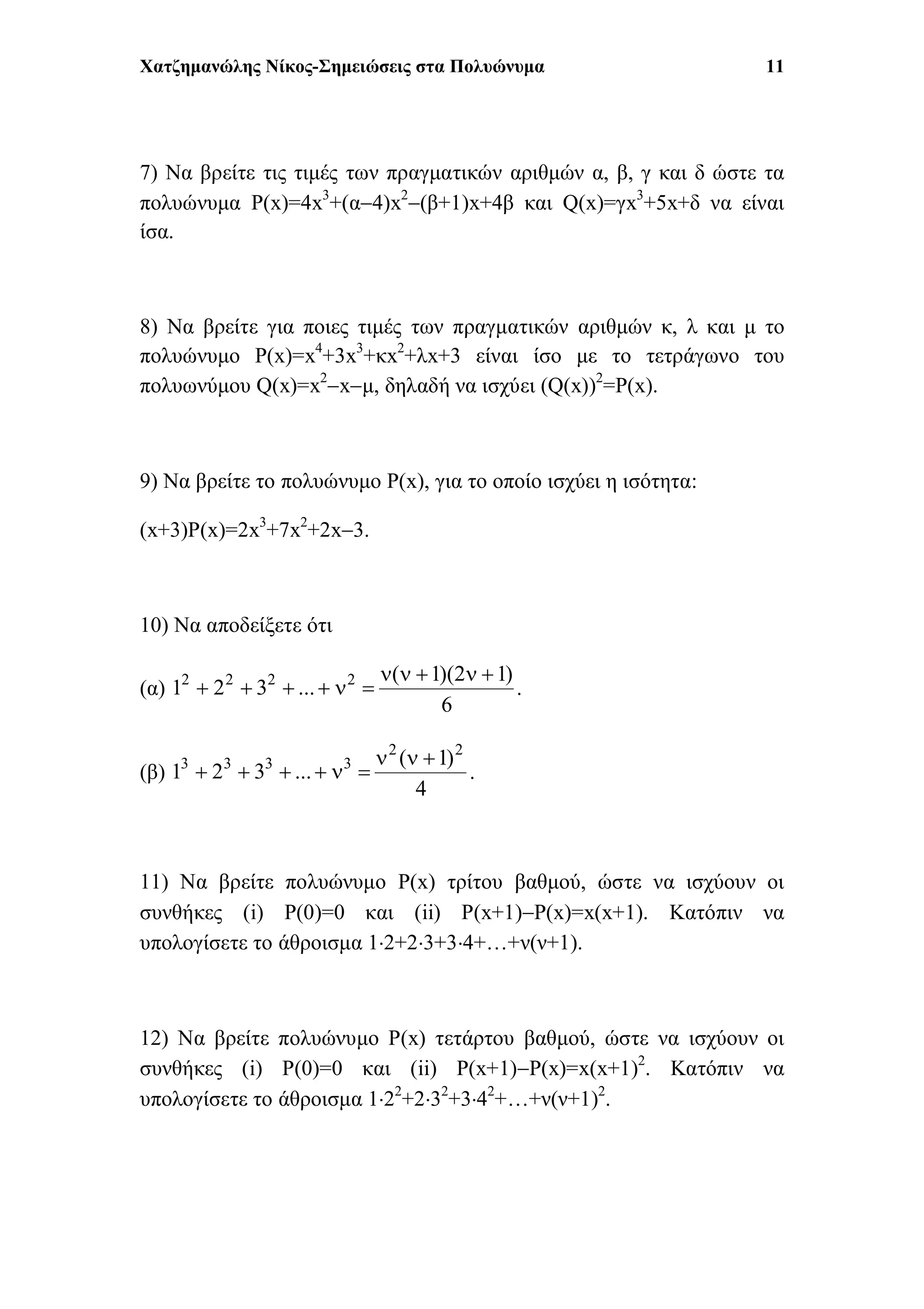 Χατζημανώλης Νίκος-Σημειώσεις στα Πολυώνυμα 11
7) Να βρείτε τις τιμές των πραγματικών αριθμών α, β, γ και δ ώστε τα
πολυώνυμα P(x)=4x3
+(α4)x2
(β+1)x+4β και Q(x)=γx3
+5x+δ να είναι
ίσα.
8) Να βρείτε για ποιες τιμές των πραγματικών αριθμών κ, λ και μ το
πολυώνυμο P(x)=x4
+3x3
+κx2
+λx+3 είναι ίσο με το τετράγωνο του
πολυωνύμου Q(x)=x2
xμ, δηλαδή να ισχύει (Q(x))2
=P(x).
9) Να βρείτε το πολυώνυμο P(x), για το οποίο ισχύει η ισότητα:
(x+3)P(x)=2x3
+7x2
+2x3.
10) Να αποδείξετε ότι
(α)
6
)12)(1(
...321 2222 
 .
(β)
4
)1(
...321
22
3333 
 .
11) Να βρείτε πολυώνυμο P(x) τρίτου βαθμού, ώστε να ισχύουν οι
συνθήκες (i) P(0)=0 και (ii) P(x+1)P(x)=x(x+1). Κατόπιν να
υπολογίσετε το άθροισμα 12+23+34+…+ν(ν+1).
12) Να βρείτε πολυώνυμο P(x) τετάρτου βαθμού, ώστε να ισχύουν οι
συνθήκες (i) P(0)=0 και (ii) P(x+1)P(x)=x(x+1)2
. Κατόπιν να
υπολογίσετε το άθροισμα 122
+232
+342
+…+ν(ν+1)2
.
 