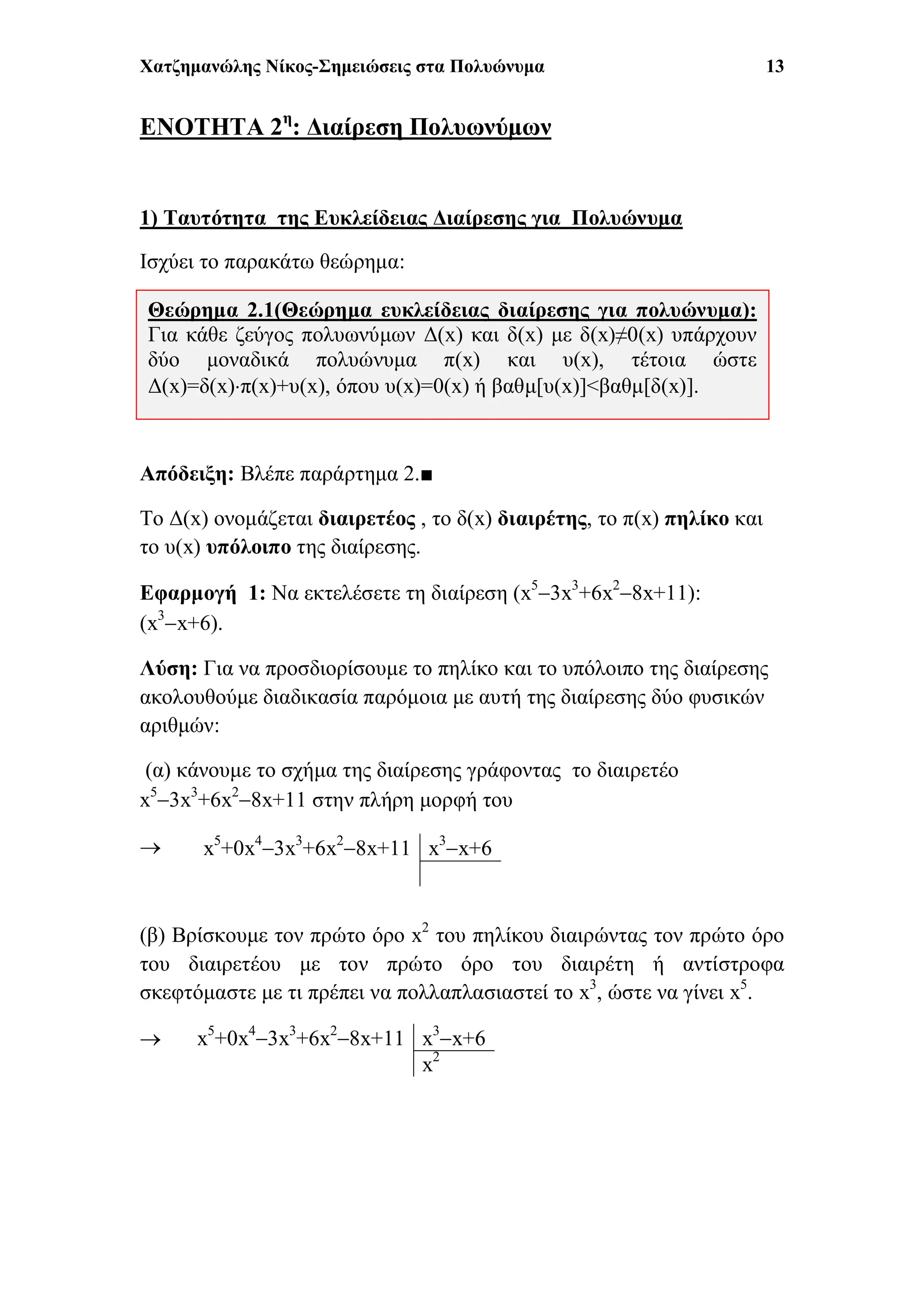 Χατζημανώλης Νίκος-Σημειώσεις στα Πολυώνυμα 13
ΕΝΟΤΗΤΑ 2η
: Διαίρεση Πολυωνύμων
1) Ταυτότητα της Ευκλείδειας Διαίρεσης για Πολυώνυμα
Ισχύει το παρακάτω θεώρημα:
Απόδειξη: Βλέπε παράρτημα 2.■
To Δ(x) ονομάζεται διαιρετέος , το δ(x) διαιρέτης, το π(x) πηλίκο και
το υ(x) υπόλοιπο της διαίρεσης.
Εφαρμογή 1: Να εκτελέσετε τη διαίρεση (x5
3x3
+6x2
8x+11):
(x3
x+6).
Λύση: Για να προσδιορίσουμε το πηλίκο και το υπόλοιπο της διαίρεσης
ακολουθούμε διαδικασία παρόμοια με αυτή της διαίρεσης δύο φυσικών
αριθμών:
(α) κάνουμε το σχήμα της διαίρεσης γράφοντας το διαιρετέο
x5
3x3
+6x2
8x+11 στην πλήρη μορφή του

(β) Βρίσκουμε τον πρώτο όρο x2
του πηλίκου διαιρώντας τον πρώτο όρο
του διαιρετέου με τον πρώτο όρο του διαιρέτη ή αντίστροφα
σκεφτόμαστε με τι πρέπει να πολλαπλασιαστεί το x3
, ώστε να γίνει x5
.

x5
+0x4
3x3
+6x2
8x+11 x3
x+6
x5
+0x4
3x3
+6x2
8x+11 x3
x+6
x2
Θεώρημα 2.1(Θεώρημα ευκλείδειας διαίρεσης για πολυώνυμα):
Για κάθε ζεύγος πολυωνύμων Δ(x) και δ(x) με δ(x)≠0(x) υπάρχουν
δύο μοναδικά πολυώνυμα π(x) και υ(x), τέτοια ώστε
Δ(x)=δ(x)π(x)+υ(x), όπου υ(x)=0(x) ή βαθμ[υ(x)]<βαθμ[δ(x)].
 