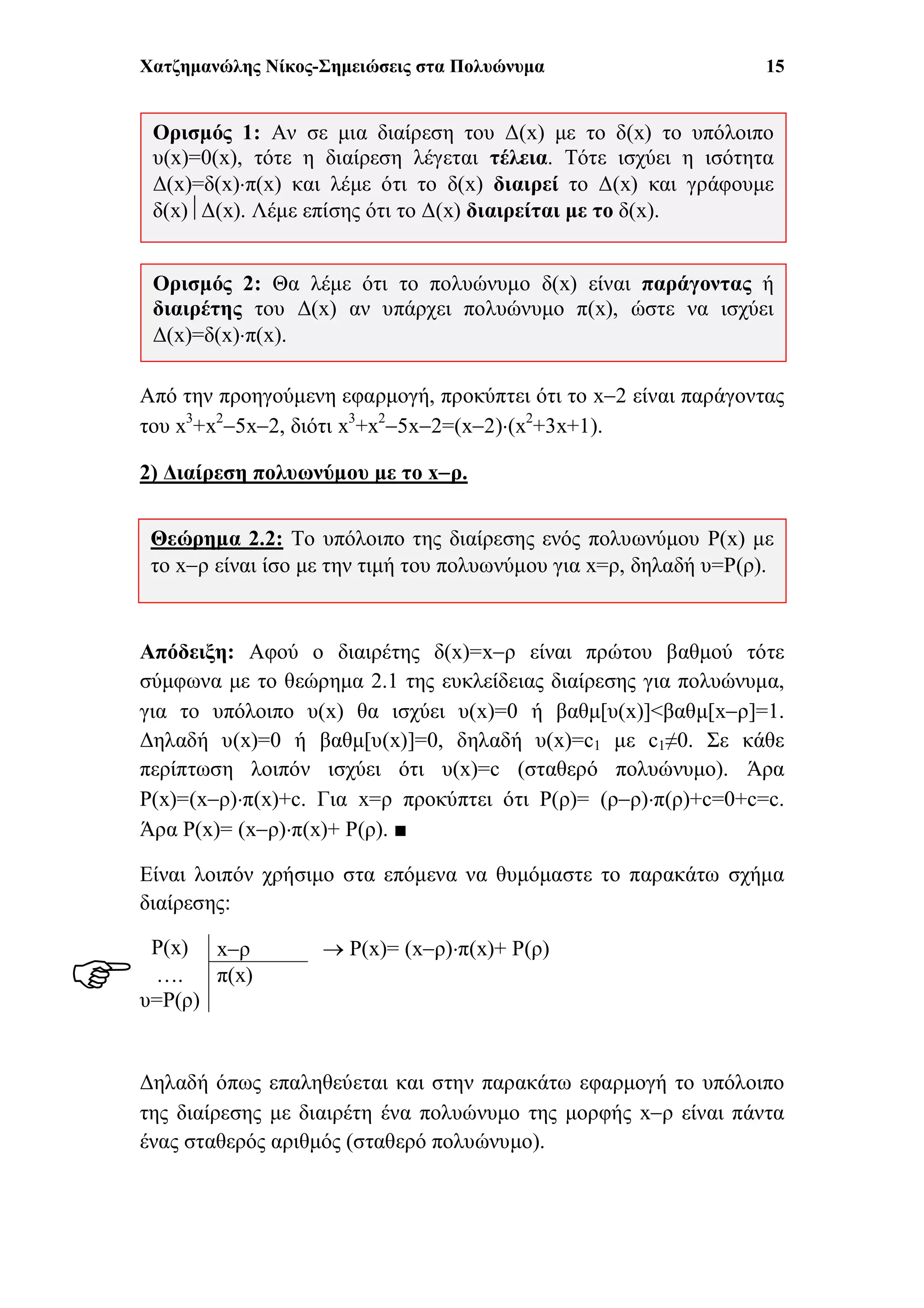 Χατζημανώλης Νίκος-Σημειώσεις στα Πολυώνυμα 15
Από την προηγούμενη εφαρμογή, προκύπτει ότι το x2 είναι παράγοντας
του x3
+x2
5x2, διότι x3
+x2
5x2=(x2)(x2
+3x+1).
2) Διαίρεση πολυωνύμου με το xρ.
Απόδειξη: Αφού ο διαιρέτης δ(x)=xρ είναι πρώτου βαθμού τότε
σύμφωνα με το θεώρημα 2.1 της ευκλείδειας διαίρεσης για πολυώνυμα,
για το υπόλοιπο υ(x) θα ισχύει υ(x)=0 ή βαθμ[υ(x)]<βαθμ[xρ]=1.
Δηλαδή υ(x)=0 ή βαθμ[υ(x)]=0, δηλαδή υ(x)=c1 με c1≠0. Σε κάθε
περίπτωση λοιπόν ισχύει ότι υ(x)=c (σταθερό πολυώνυμο). Άρα
P(x)=(xρ)π(x)+c. Για x=ρ προκύπτει ότι P(ρ)= (ρρ)π(ρ)+c=0+c=c.
Άρα P(x)= (xρ)π(x)+ P(ρ). ■
Είναι λοιπόν χρήσιμο στα επόμενα να θυμόμαστε το παρακάτω σχήμα
διαίρεσης:
 P(x)= (xρ)π(x)+ P(ρ)
Δηλαδή όπως επαληθεύεται και στην παρακάτω εφαρμογή το υπόλοιπο
της διαίρεσης με διαιρέτη ένα πολυώνυμο της μορφής xρ είναι πάντα
ένας σταθερός αριθμός (σταθερό πολυώνυμο).
P(x) xρ
….
υ=P(ρ)
π(x)
Ορισμός 2: Θα λέμε ότι το πολυώνυμο δ(x) είναι παράγοντας ή
διαιρέτης του Δ(x) αν υπάρχει πολυώνυμο π(x), ώστε να ισχύει
Δ(x)=δ(x)π(x).
Ορισμός 1: Αν σε μια διαίρεση του Δ(x) με το δ(x) το υπόλοιπο
υ(x)=0(x), τότε η διαίρεση λέγεται τέλεια. Τότε ισχύει η ισότητα
Δ(x)=δ(x)π(x) και λέμε ότι το δ(x) διαιρεί το Δ(x) και γράφουμε
δ(x)Δ(x). Λέμε επίσης ότι το Δ(x) διαιρείται με το δ(x).
Θεώρημα 2.2: Το υπόλοιπο της διαίρεσης ενός πολυωνύμου P(x) με
το xρ είναι ίσο με την τιμή του πολυωνύμου για x=ρ, δηλαδή υ=P(ρ).

 