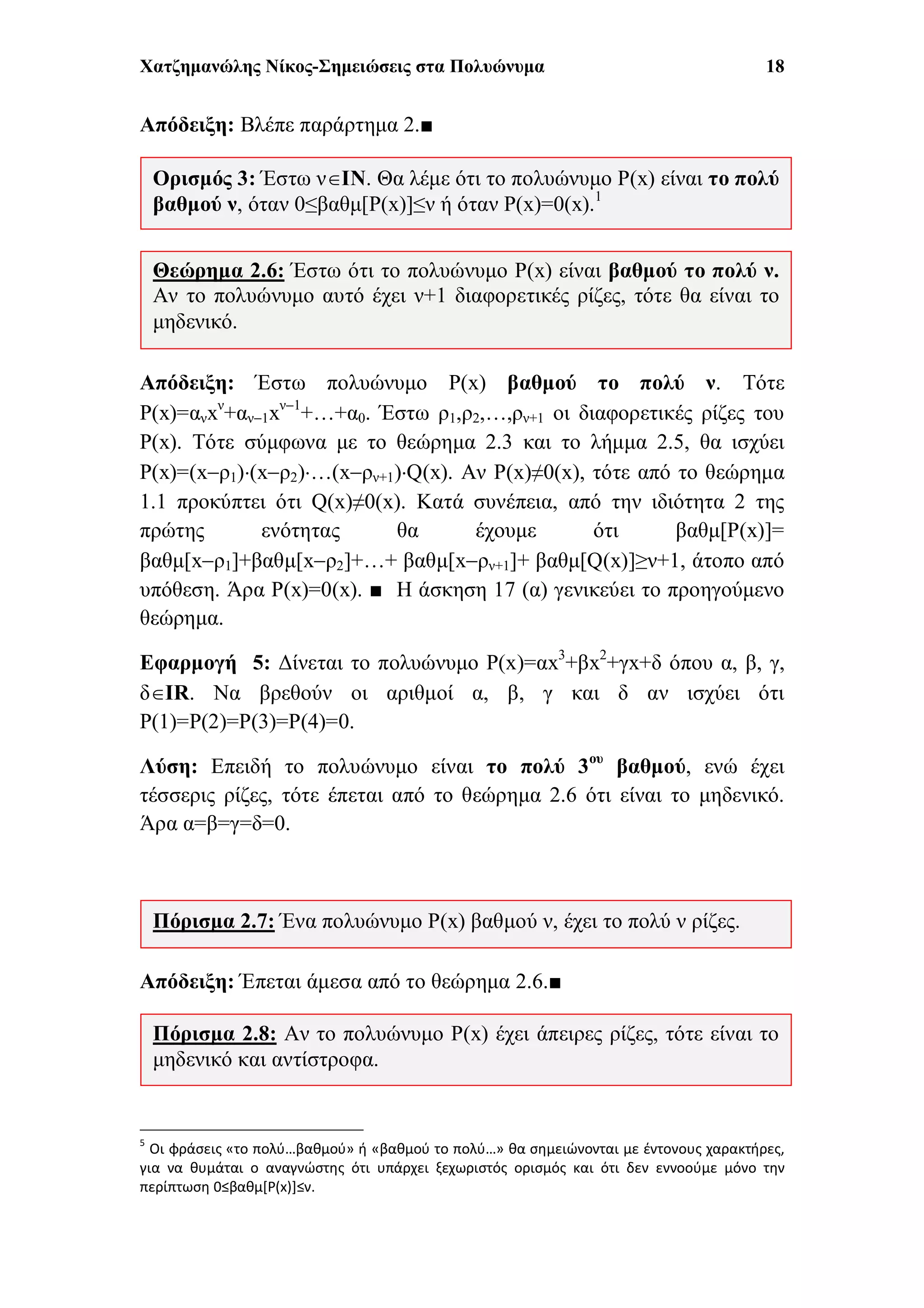 Χατζημανώλης Νίκος-Σημειώσεις στα Πολυώνυμα 18
Απόδειξη: Βλέπε παράρτημα 2.■
Απόδειξη: Έστω πολυώνυμο P(x) βαθμού το πολύ ν. Τότε
P(x)=ανxν
+αν1xν1
+…+α0. Έστω ρ1,ρ2,…,ρν+1 οι διαφορετικές ρίζες του
P(x). Τότε σύμφωνα με το θεώρημα 2.3 και το λήμμα 2.5, θα ισχύει
P(x)=(xρ1)(xρ2)…(xρν+1)Q(x). Αν P(x)≠0(x), τότε από το θεώρημα
1.1 προκύπτει ότι Q(x)≠0(x). Κατά συνέπεια, από την ιδιότητα 2 της
πρώτης ενότητας θα έχουμε ότι βαθμ[P(x)]=
βαθμ[xρ1]+βαθμ[xρ2]+…+ βαθμ[xρν+1]+ βαθμ[Q(x)]≥ν+1, άτοπο από
υπόθεση. Άρα P(x)=0(x). ■ 5
Η άσκηση 17 (α) γενικεύει το προηγούμενο
θεώρημα.
Εφαρμογή 5: Δίνεται το πολυώνυμο P(x)=αx3
+βx2
+γx+δ όπου α, β, γ,
δIR. Να βρεθούν οι αριθμοί α, β, γ και δ αν ισχύει ότι
P(1)=P(2)=P(3)=P(4)=0.
Λύση: Επειδή το πολυώνυμο είναι το πολύ 3ου
βαθμού, ενώ έχει
τέσσερις ρίζες, τότε έπεται από το θεώρημα 2.6 ότι είναι το μηδενικό.
Άρα α=β=γ=δ=0.
Απόδειξη: Έπεται άμεσα από το θεώρημα 2.6.■
5
Οι φράσεις «το πολύ…βαθμού» ή «βαθμού το πολύ…» θα σημειώνονται με έντονους χαρακτήρες,
για να θυμάται ο αναγνώστης ότι υπάρχει ξεχωριστός ορισμός και ότι δεν εννοούμε μόνο την
περίπτωση 0≤βαθμ[P(x)]≤ν.
Πόρισμα 2.8: Αν το πολυώνυμο P(x) έχει άπειρες ρίζες, τότε είναι το
μηδενικό και αντίστροφα.
Πόρισμα 2.7: Ένα πολυώνυμο P(x) βαθμού ν, έχει το πολύ ν ρίζες.
Θεώρημα 2.6: Έστω ότι το πολυώνυμο P(x) είναι βαθμού το πολύ ν.
Αν το πολυώνυμο αυτό έχει ν+1 διαφορετικές ρίζες, τότε θα είναι το
μηδενικό.
Ορισμός 3: Έστω νΙΝ. Θα λέμε ότι το πολυώνυμο P(x) είναι το πολύ
βαθμού ν, όταν 0≤βαθμ[P(x)]≤ν ή όταν P(x)=0(x).1
 