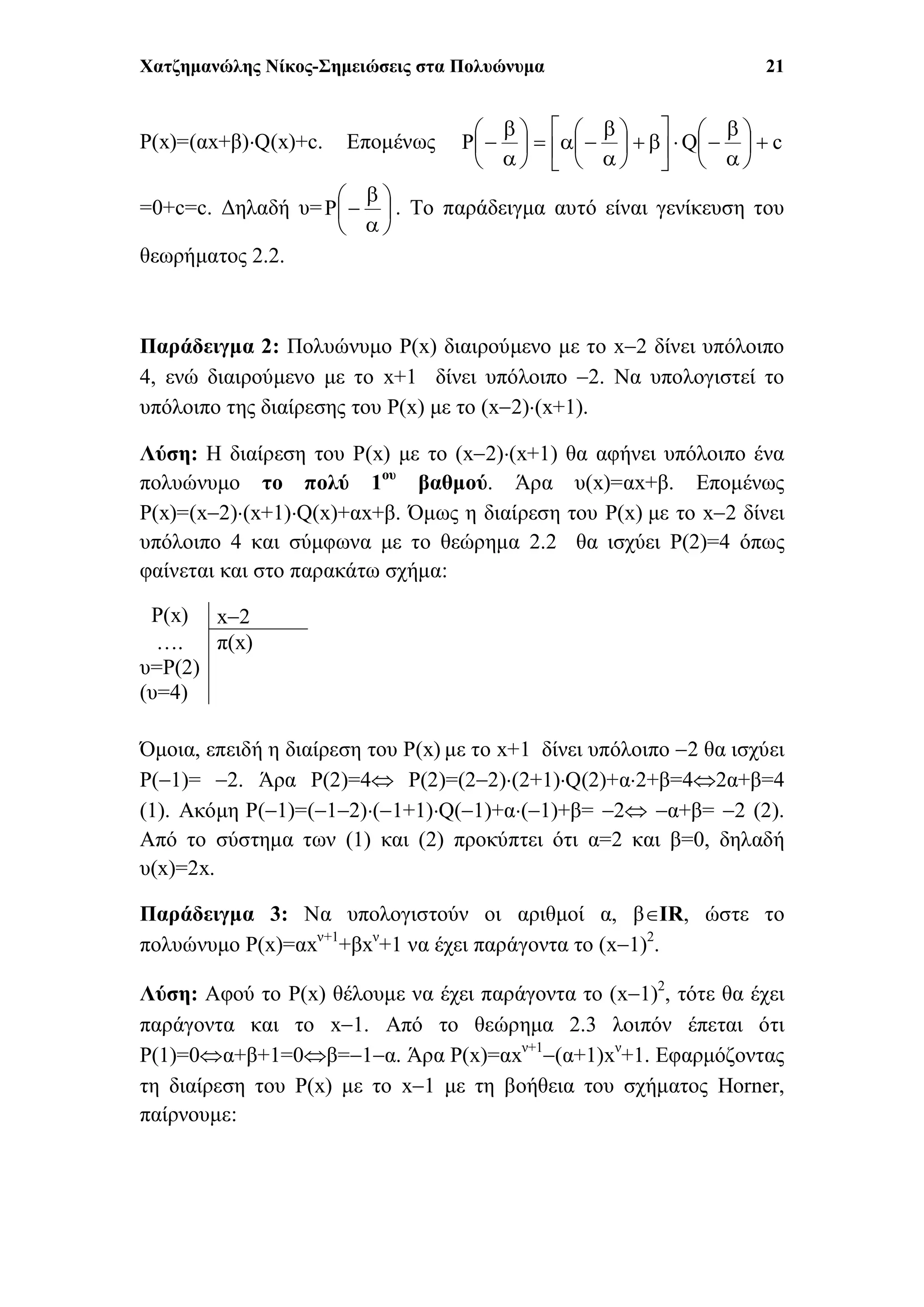 Χατζημανώλης Νίκος-Σημειώσεις στα Πολυώνυμα 21
P(x)=(αx+β)Q(x)+c. Επομένως cQP 






























=0+c=c. Δηλαδή υ= 







P . Το παράδειγμα αυτό είναι γενίκευση του
θεωρήματος 2.2.
Παράδειγμα 2: Πολυώνυμο P(x) διαιρούμενο με το x2 δίνει υπόλοιπο
4, ενώ διαιρούμενο με το x+1 δίνει υπόλοιπο 2. Να υπολογιστεί το
υπόλοιπο της διαίρεσης του P(x) με το (x2)(x+1).
Λύση: Η διαίρεση του P(x) με το (x2)(x+1) θα αφήνει υπόλοιπο ένα
πολυώνυμο το πολύ 1ου
βαθμού. Άρα υ(x)=αx+β. Επομένως
P(x)=(x2)(x+1)Q(x)+αx+β. Όμως η διαίρεση του P(x) με το x2 δίνει
υπόλοιπο 4 και σύμφωνα με το θεώρημα 2.2 θα ισχύει P(2)=4 όπως
φαίνεται και στο παρακάτω σχήμα:
Όμοια, επειδή η διαίρεση του P(x) με το x+1 δίνει υπόλοιπο 2 θα ισχύει
P(1)= 2. Άρα P(2)=4 P(2)=(22)(2+1)Q(2)+α2+β=42α+β=4
(1). Ακόμη P(1)=(12)(1+1)Q(1)+α(1)+β= 2 α+β= 2 (2).
Από το σύστημα των (1) και (2) προκύπτει ότι α=2 και β=0, δηλαδή
υ(x)=2x.
Παράδειγμα 3: Να υπολογιστούν οι αριθμοί α, βIR, ώστε το
πολυώνυμο P(x)=αxν+1
+βxν
+1 να έχει παράγοντα το (x1)2
.
Λύση: Αφού το P(x) θέλουμε να έχει παράγοντα το (x1)2
, τότε θα έχει
παράγοντα και το x1. Από το θεώρημα 2.3 λοιπόν έπεται ότι
P(1)=0α+β+1=0β=1α. Άρα P(x)=αxν+1
(α+1)xν
+1. Εφαρμόζοντας
τη διαίρεση του P(x) με το x1 με τη βοήθεια του σχήματος Horner,
παίρνουμε:
P(x) x2
….
υ=P(2)
(υ=4)
π(x)
 